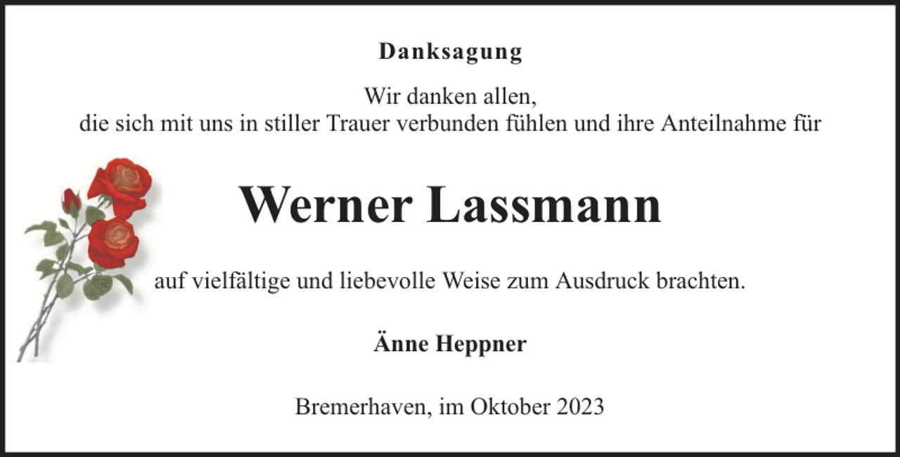 <p>Danksagung<br />Wir danken allen,<br />die sich mit uns in stiller Trauer verbunden fühlen und ihre Anteilnahme für</p><p>Werner Lassmann<br />auf vielfältige und liebevolle Weise zum Ausdruck brachten.<br />Änne Heppner<br />Bremerhaven, im Oktober 2023</p>