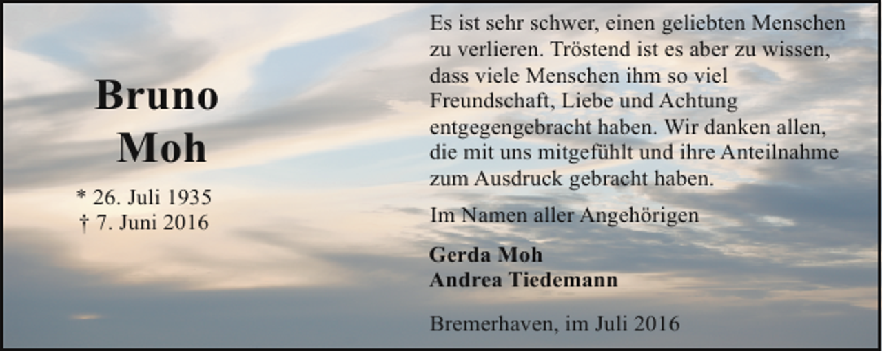 <p>Bruno<br />Moh<br />* 26. Juli 1935<br />† 7. Juni 2016</p><p>Es ist sehr schwer, einen geliebten Menschen<br />zu verlieren. Tröstend ist es aber zu wissen,<br />dass viele Menschen ihm so viel<br />Freundschaft, Liebe und Achtung<br />entgegengebracht haben. Wir danken allen,<br />die mit uns mitgefühlt und ihre Anteilnahme<br />zum Ausdruck gebracht haben.<br />Im Namen aller Angehörigen<br />Gerda Moh<br />Andrea Tiedemann<br />Bremerhaven, im Juli 2016</p>