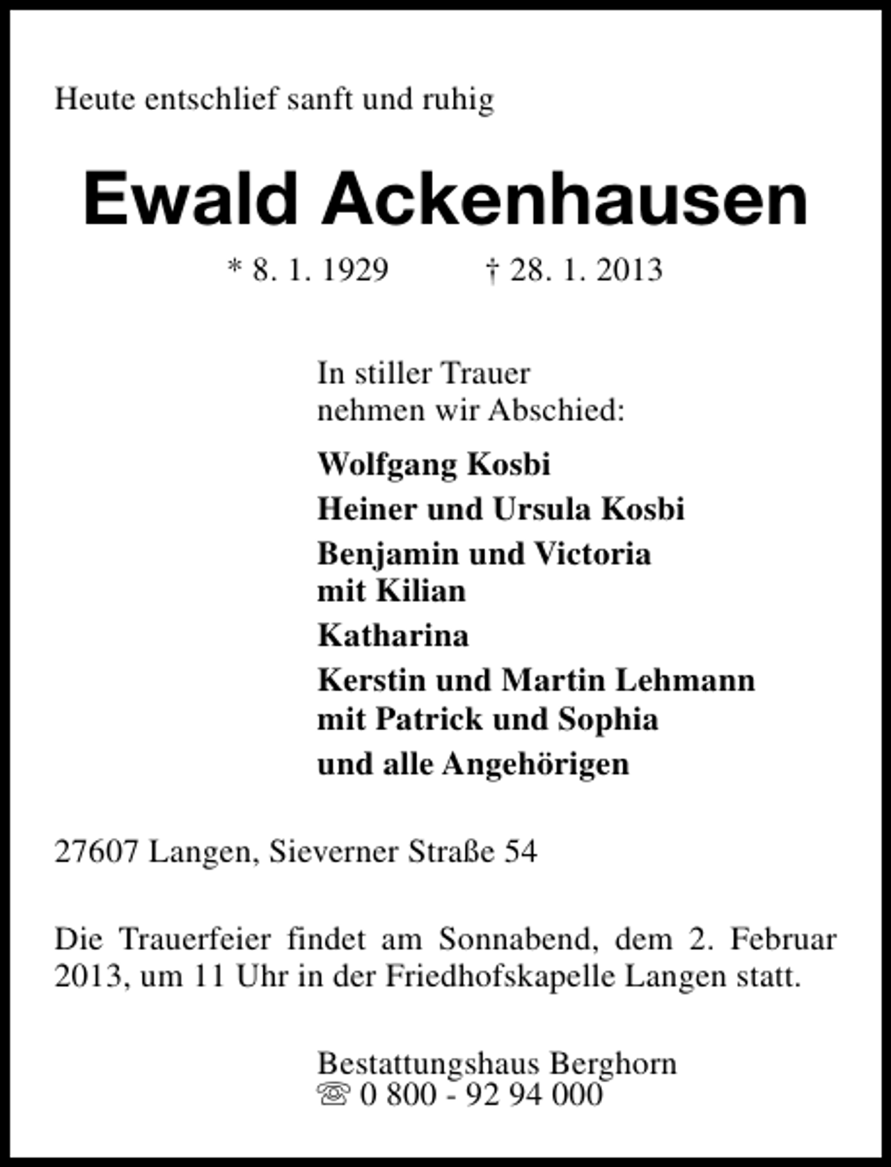 <p>Heute entschlief sanft und ruhig</p>
<p>Ewald Ackenhausen<br />* 8. 1. 1929</p>
<p>† 28. 1. 2013</p>
<p>In stiller Trauer<br />nehmen wir Abschied:<br />Wolfgang Kosbi<br />Heiner und Ursula Kosbi<br />Benjamin und Victoria<br />mit Kilian<br />Katharina<br />Kerstin und Martin Lehmann<br />mit Patrick und Sophia<br />und alle Angehörigen<br />27607 Langen, Sieverner Straße 54<br />Die Trauerfeier findet am Sonnabend, dem 2. Februar<br />2013, um 11 Uhr in der Friedhofskapelle Langen statt.<br />Bestattungshaus Berghorn<br />s 0 800 - 92 94 000</p>