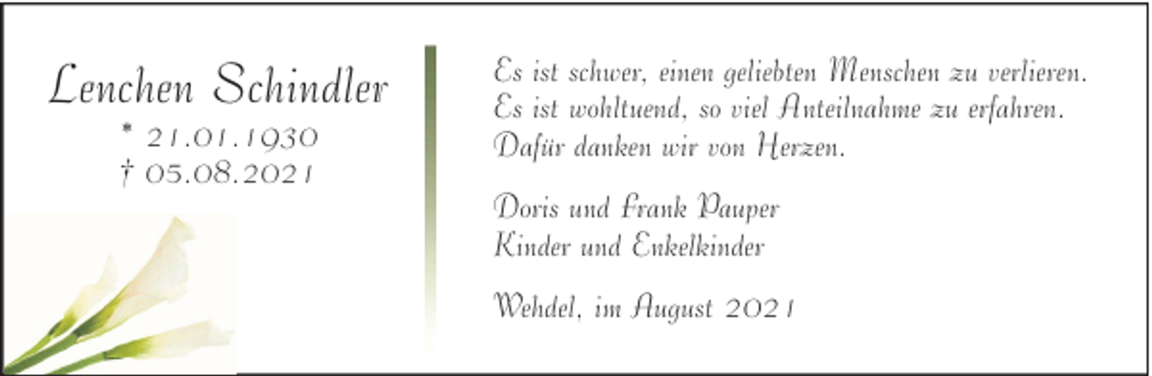 <p>Lenchen Schindler<br />* 21.01.1930<br />† 05.08.2021</p><p>Es ist schwer, einen geliebten Menschen zu verlieren.<br />Es ist wohltuend, so viel Anteilnahme zu erfahren.<br />Dafür danken wir von Herzen.<br />Doris und Frank Pauper<br />Kinder und Enkelkinder<br />Wehdel, im August 2021</p>