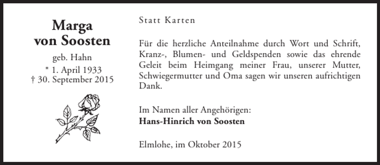 <p>Marga<br />von Soosten<br />geb. Hahn<br />* 1. April 1933<br />† 30. September 2015</p><p>Statt Kar ten<br />Für die herzliche Anteilnahme durch Wort und Schrift,<br />Kranz-, Blumen- und Geldspenden sowie das ehrende<br />Geleit beim Heimgang meiner Frau, unserer Mutter,<br />Schwiegermutter und Oma sagen wir unseren aufrichtigen<br />Dank.<br />Im Namen aller Angehörigen:<br />Hans-Hinrich von Soosten<br />Elmlohe, im Oktober 2015</p>