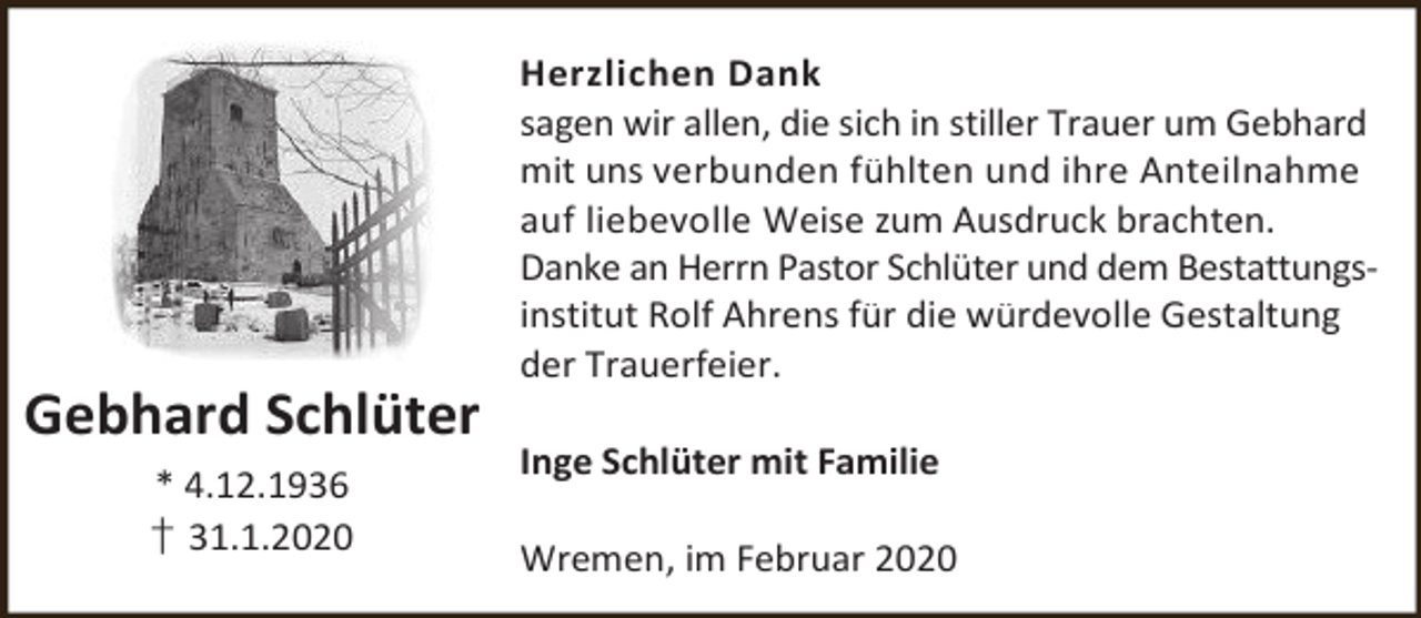 <p>Gebhard Schlüter<br />* 4.12.1936<br />† 31.1.2020</p><p>Herzlichen Dank<br />sagen wir allen, die sich in stiller Trauer um Gebhard<br />mit uns verbunden fühlten und ihre Anteilnahme<br />auf liebevolle Weise zum Ausdruck brachten.<br />Danke an Herrn Pastor Schlüter und dem Bestattungsinstitut Rolf Ahrens für die würdevolle Gestaltung<br />der Trauerfeier.<br />Inge Schlüter mit Familie<br />Wremen, im Februar 2020</p>