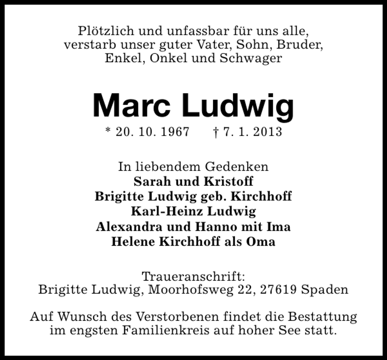 <p>Plötzlich und unfassbar für uns alle,<br />verstarb unser guter Vater, Sohn, Bruder,<br />Enkel, Onkel und Schwager</p>
<p>Marc Ludwig<br />* 20. 10. 1967</p>
<p>† 7. 1. 2013</p>
<p>In liebendem Gedenken<br />Sarah und Kristoff<br />Brigitte Ludwig geb. Kirchhoff<br />Karl-Heinz Ludwig<br />Alexandra und Hanno mit Ima<br />Helene Kirchhoff als Oma<br />Traueranschrift:<br />Brigitte Ludwig, Moorhofsweg 22, 27619 Spaden<br />Auf Wunsch des Verstorbenen findet die Bestattung<br />im engsten Familienkreis auf hoher See statt.</p>