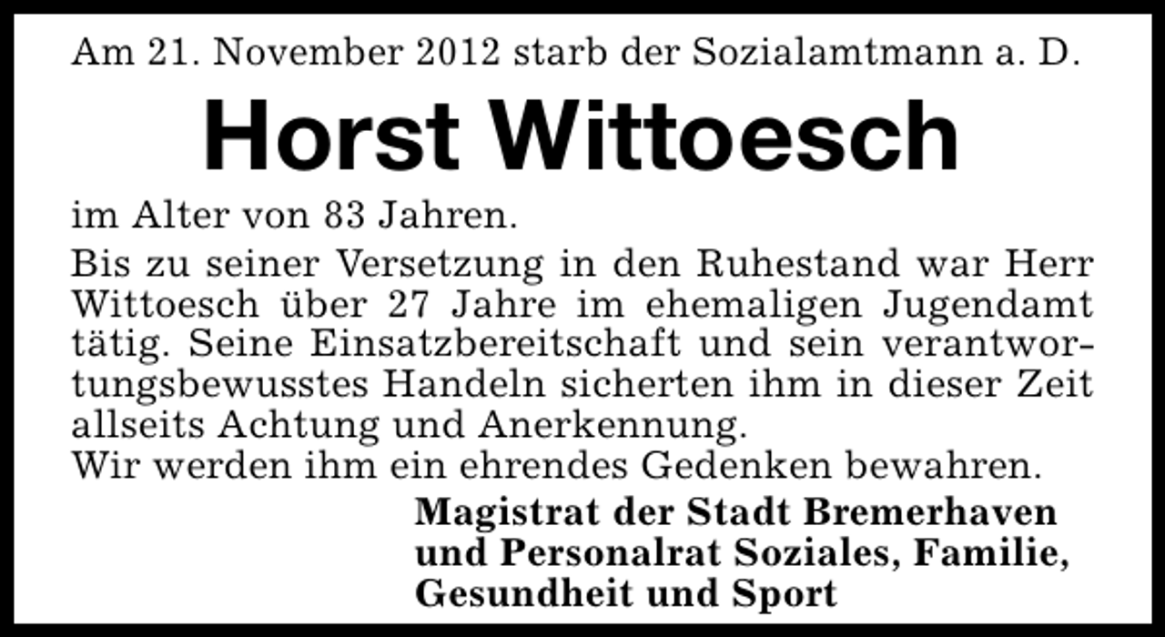 <p>Am 21. November 2012 starb der Sozialamtmann a. D.</p><p>Horst Wittoesch</p><p>im Alter von 83 Jahren.<br />Bis zu seiner Versetzung in den Ruhestand war Herr<br />Wittoesch über 27 Jahre im ehemaligen Jugendamt<br />tätig. Seine Einsatzbereitschaft und sein verantwortungsbewusstes Handeln sicherten ihm in dieser Zeit<br />allseits Achtung und Anerkennung.<br />Wir werden ihm ein ehrendes Gedenken bewahren.<br />Magistrat der Stadt Bremerhaven<br />und Personalrat Soziales, Familie,<br />Gesundheit und Sport</p>