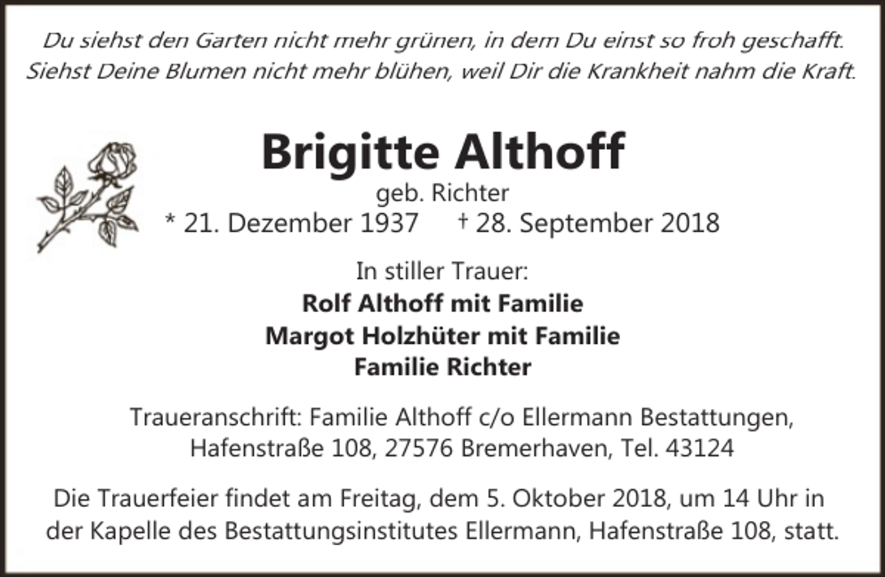 <p>Du siehst den Garten nicht mehr grünen, in dem Du einst so froh geschafft.<br />Siehst Deine Blumen nicht mehr blühen, weil Dir die Krankheit nahm die Kraft.</p><p>Brigitte Althoff<br />geb. Richter</p><p>* 21. Dezember 1937</p><p>† 28. September 2018</p><p>In stiller Trauer:<br />Rolf Althoff mit Familie<br />Margot Holzhüter mit Familie<br />Familie Richter<br />Traueranschrift: Familie Althoff c/o Ellermann Bestattungen,<br />Hafenstraße 108, 27576 Bremerhaven, Tel. 43124<br />Die Trauerfeier findet am Freitag, dem 5. Oktober 2018, um 14 Uhr in<br />der Kapelle des Bestattungsinstitutes Ellermann, Hafenstraße 108, statt.</p>