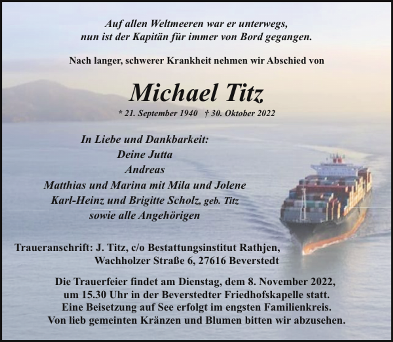 <p>Auf allen Weltmeeren war er unterwegs,<br />nun ist der Kapitän für immer von Bord gegangen.<br />Nach langer, schwerer Krankheit nehmen wir Abschied von</p><p>Michael Titz</p><p>* 21. September 1940 † 30. Oktober 2022</p><p>In Liebe und Dankbarkeit:<br />Deine Jutta<br />Andreas<br />Matthias und Marina mit Mila und Jolene<br />Karl-Heinz und Brigitte Scholz, geb. Titz<br />sowie alle Angehörigen<br />Traueranschrift: J. Titz, c/o Bestattungsinstitut Rathjen,<br />Wachholzer Straße 6, 27616 Beverstedt<br />Die Trauerfeier findet am Dienstag, dem 8. November 2022,<br />um 15.30 Uhr in der Beverstedter Friedhofskapelle statt.<br />Eine Beisetzung auf See erfolgt im engsten Familienkreis.<br />Von lieb gemeinten Kränzen und Blumen bitten wir abzusehen.</p>