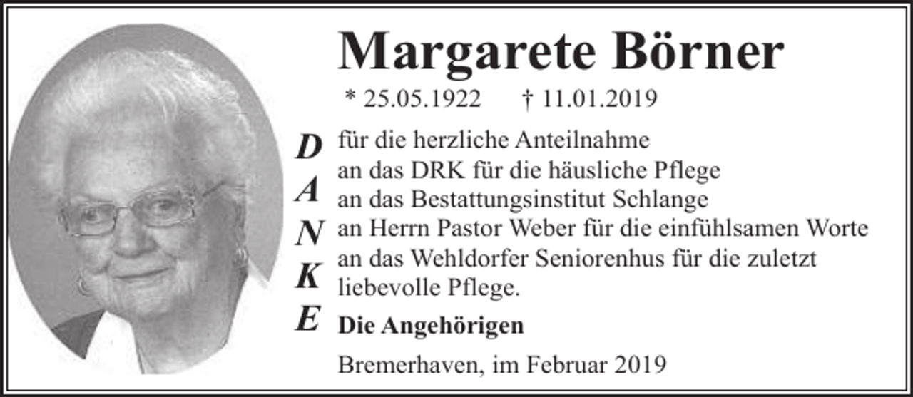 <p>Margarete Börner<br />* 25.05.1922</p><p>D<br />A<br />N<br />K<br />E</p><p>† 11.01.2019</p><p>für die herzliche Anteilnahme<br />an das DRK für die häusliche Pflege<br />an das Bestattungsinstitut Schlange<br />an Herrn Pastor Weber für die einfühlsamen Worte<br />an das Wehldorfer Seniorenhus für die zuletzt<br />liebevolle Pflege.<br />Die Angehörigen<br />Bremerhaven, im Februar 2019</p>