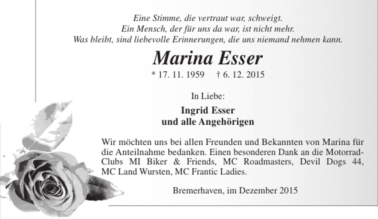<p>Eine Stimme, die vertraut war, schweigt.<br />Ein Mensch, der für uns da war, ist nicht mehr.<br />Was bleibt, sind liebevolle Erinnerungen, die uns niemand nehmen kann.</p><p>Marina Esser</p><p>* 17. 11. 1959</p><p>† 6. 12. 2015</p><p>In Liebe:</p><p>Ingrid Esser<br />und alle Angehörigen<br />Wir möchten uns bei allen Freunden und Bekannten von Marina für<br />die Anteilnahme bedanken. Einen besonderen Dank an die MotorradClubs MI Biker &amp; Friends, MC Roadmasters, Devil Dogs 44,<br />MC Land Wursten, MC Frantic Ladies.<br />Bremerhaven, im Dezember 2015</p>