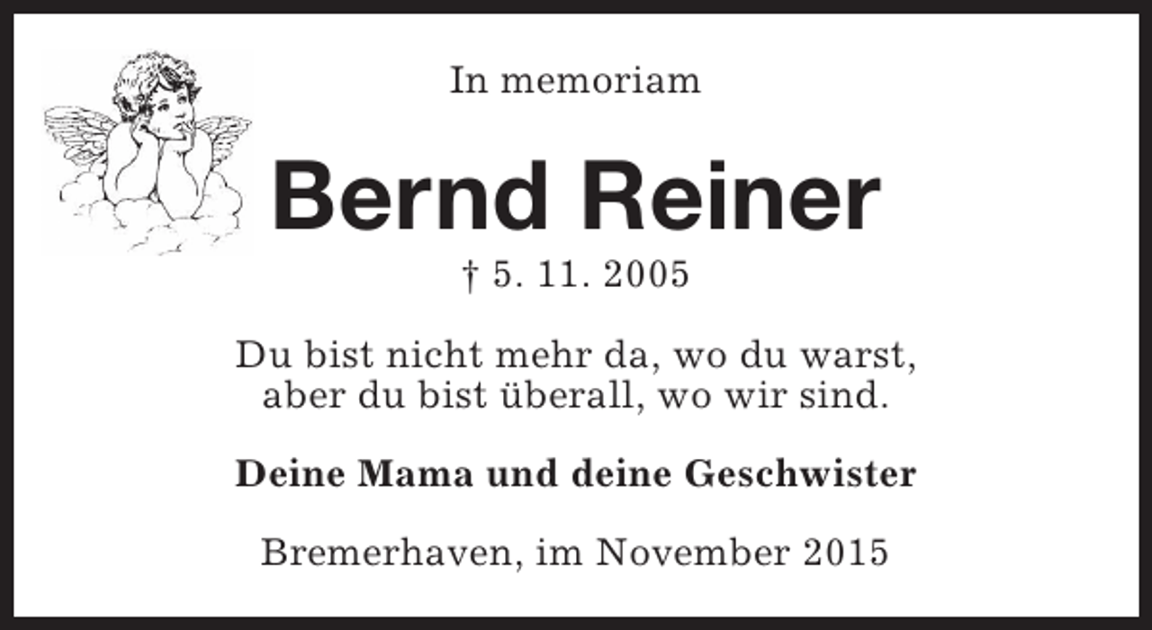 <p>In memoriam</p><p>Bernd Reiner<br />† 5. 11. 2005</p><p>Du bist nicht mehr da, wo du warst,<br />aber du bist überall, wo wir sind.<br />Deine Mama und deine Geschwister<br />Bremerhaven, im November 2015</p>