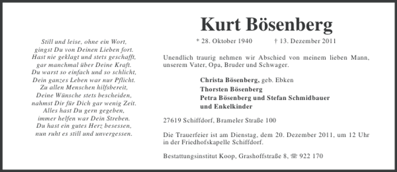 <p>Kurt Bösenberg<br />Still und leise, ohne ein Wort,<br />gingst Du von Deinen Lieben fort.<br />Hast nie geklagt und stets geschafft,<br />gar manchmal über Deine Kraft.<br />Du warst so einfach und so schlicht,<br />Dein ganzes Leben war nur Pflicht.<br />Zu allen Menschen hilfsbereit,<br />Deine Wünsche stets bescheiden,<br />nahmst Dir für Dich gar wenig Zeit.<br />Alles hast Du gern gegeben,<br />immer helfen war Dein Streben.<br />Du hast ein gutes Herz besessen,<br />nun ruht es still und unvergessen.</p><p>* 28. Oktober 1940</p><p>† 13. Dezember 2011</p><p>Unendlich traurig nehmen wir Abschied von meinem lieben Mann,<br />unserem Vater, Opa, Bruder und Schwager.<br />Christa Bösenberg, geb. Ebken<br />Thorsten Bösenberg<br />Petra Bösenberg und Stefan Schmidbauer<br />und Enkelkinder<br />27619 Schiffdorf, Brameler Straße 100<br />Die Trauerfeier ist am Dienstag, dem 20. Dezember 2011, um 12 Uhr<br />in der Friedhofskapelle Schiffdorf.<br />Bestattungsinstitut Koop, Grashoffstraße 8, 922 170</p>