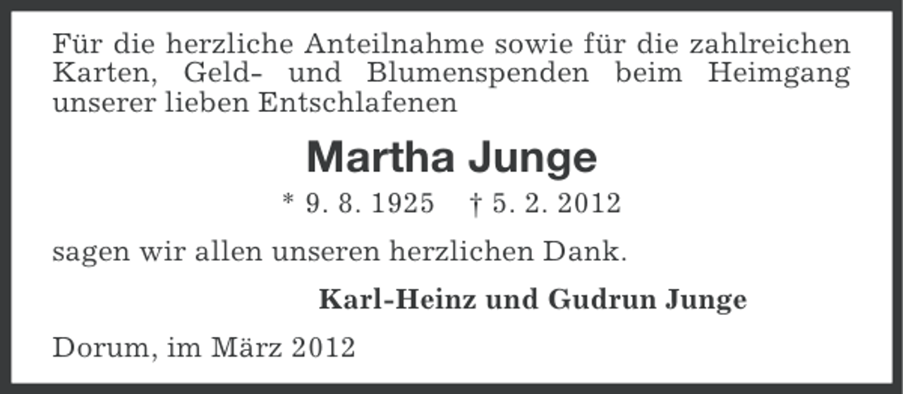 <p>Für die herzliche Anteilnahme sowie für die zahlreichen<br />Karten, Geld- und Blumenspenden beim Heimgang<br />unserer lieben Entschlafenen</p><p>Martha Junge<br />* 9. 8. 1925</p><p>† 5. 2. 2012</p><p>sagen wir allen unseren herzlichen Dank.<br />Karl-Heinz und Gudrun Junge<br />Dorum, im März 2012</p>