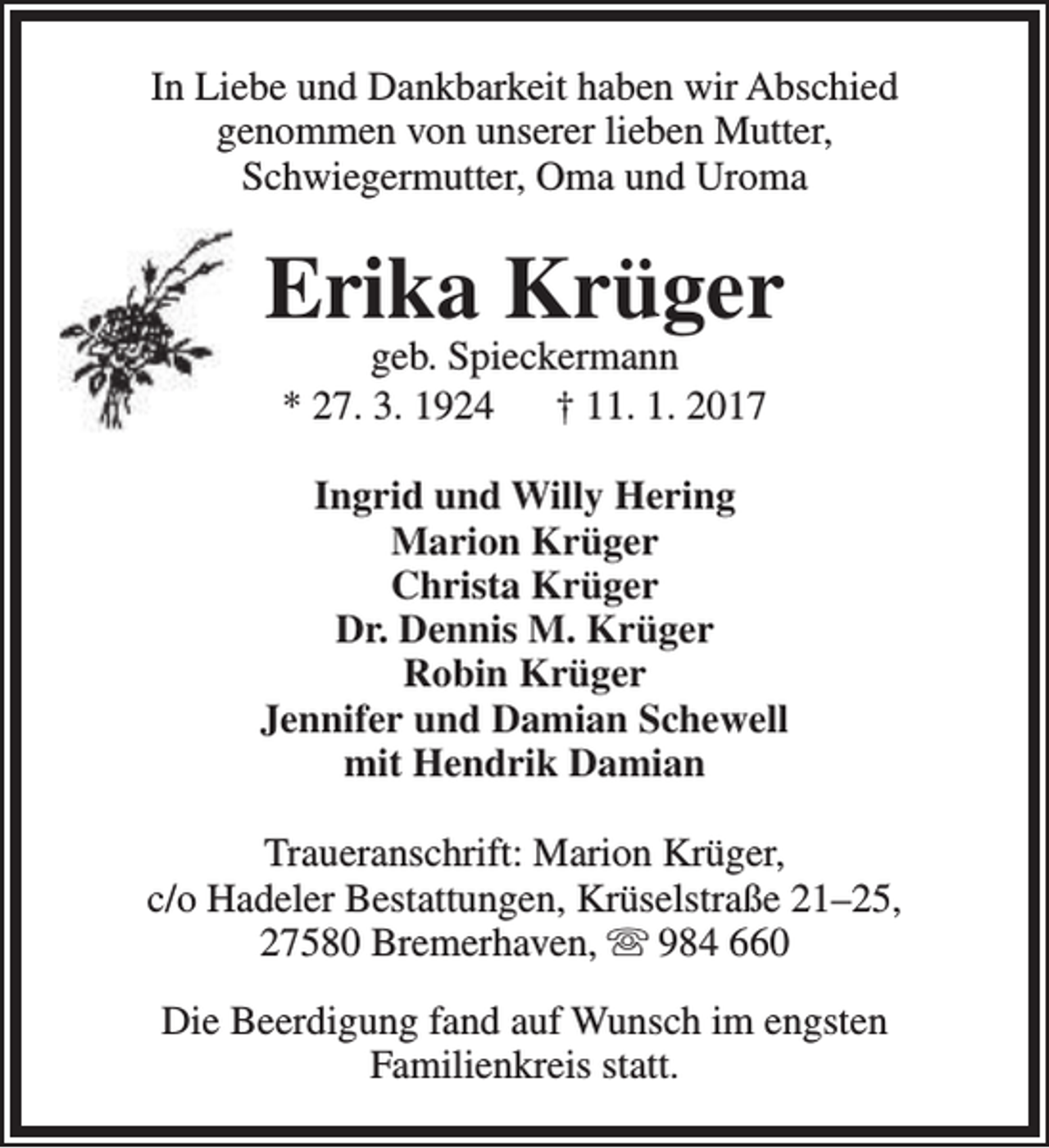 <p>In Liebe und Dankbarkeit haben wir Abschied<br />genommen von unserer lieben Mutter,<br />Schwiegermutter, Oma und Uroma</p><p>Erika Krüger<br />geb. Spieckermann<br />* 27. 3. 1924<br />† 11. 1. 2017</p><p>Ingrid und Willy Hering<br />Marion Krüger<br />Christa Krüger<br />Dr. Dennis M. Krüger<br />Robin Krüger<br />Jennifer und Damian Schewell<br />mit Hendrik Damian<br />Traueranschrift: Marion Krüger,<br />c/o Hadeler Bestattungen, Krüselstraße 21–25,<br />27580 Bremerhaven,  984 660<br />Die Beerdigung fand auf Wunsch im engsten<br />Familienkreis statt.</p>