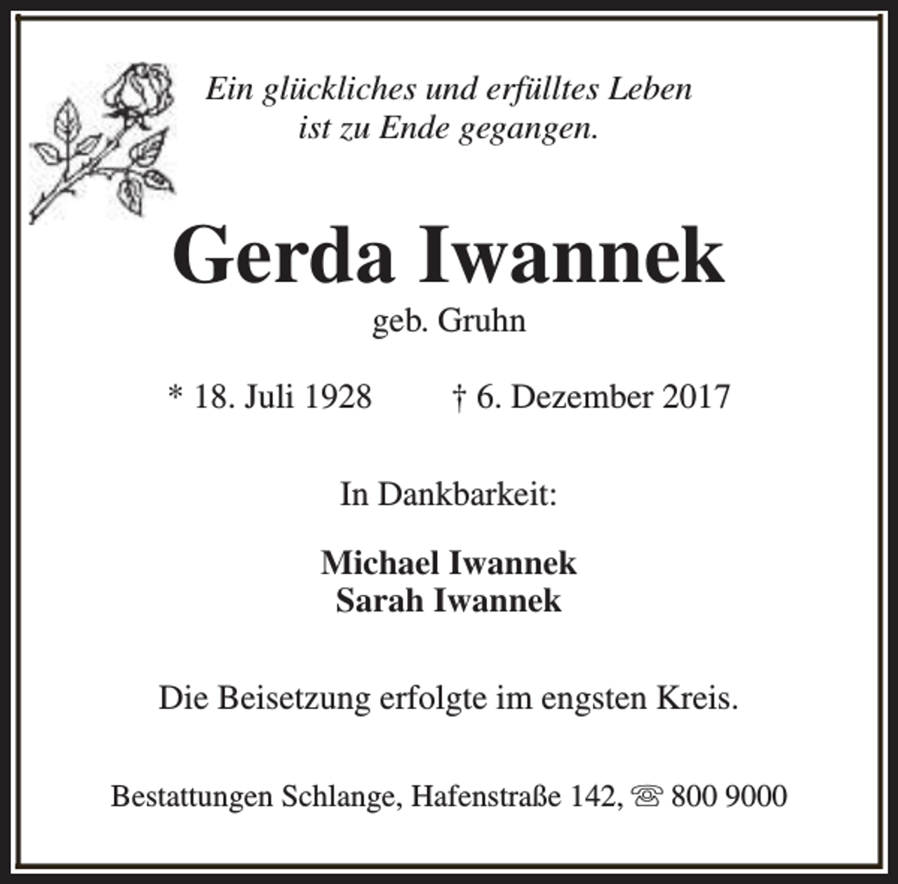 <p>Ein glückliches und erfülltes Leben<br />ist zu Ende gegangen.</p><p>Gerda Iwannek<br />geb. Gruhn</p><p>* 18. Juli 1928</p><p>† 6. Dezember 2017</p><p>In Dankbarkeit:<br />Michael Iwannek<br />Sarah Iwannek<br />Die Beisetzung erfolgte im engsten Kreis.<br />Bestattungen Schlange, Hafenstraße 142, s 800 9000</p>