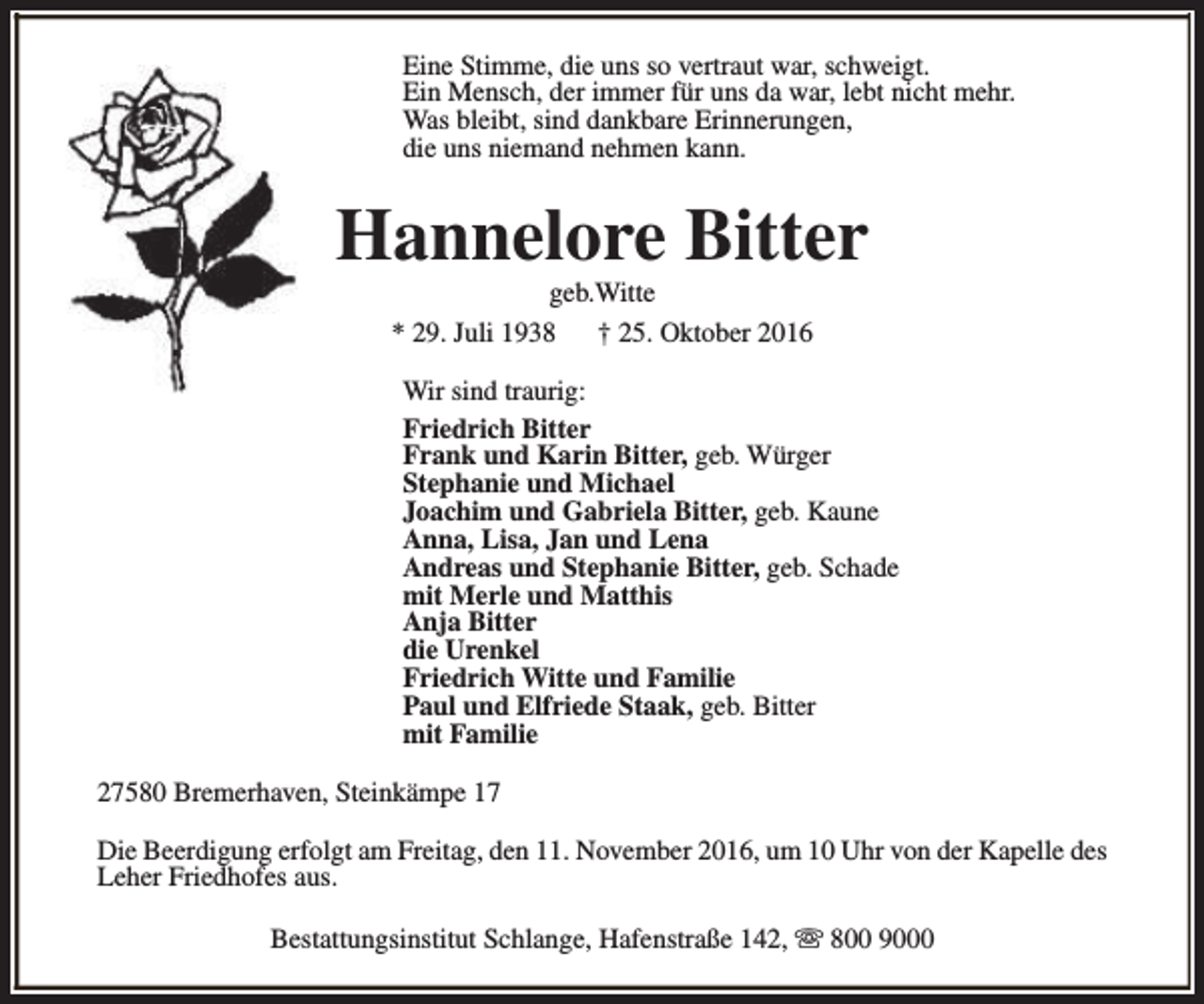 <p>Eine Stimme, die uns so vertraut war, schweigt.<br />Ein Mensch, der immer für uns da war, lebt nicht mehr.<br />Was bleibt, sind dankbare Erinnerungen,<br />die uns niemand nehmen kann.</p><p>Hannelore Bitter<br />geb.Witte<br />* 29. Juli 1938<br />† 25. Oktober 2016</p><p>Wir sind traurig:<br />Friedrich Bitter<br />Frank und Karin Bitter, geb. Würger<br />Stephanie und Michael<br />Joachim und Gabriela Bitter, geb. Kaune<br />Anna, Lisa, Jan und Lena<br />Andreas und Stephanie Bitter, geb. Schade<br />mit Merle und Matthis<br />Anja Bitter<br />die Urenkel<br />Friedrich Witte und Familie<br />Paul und Elfriede Staak, geb. Bitter<br />mit Familie<br />27580 Bremerhaven, Steinkämpe 17<br />Die Beerdigung erfolgt am Freitag, den 11. November 2016, um 10 Uhr von der Kapelle des<br />Leher Friedhofes aus.<br />Bestattungsinstitut Schlange, Hafenstraße 142, s 800 9000</p>