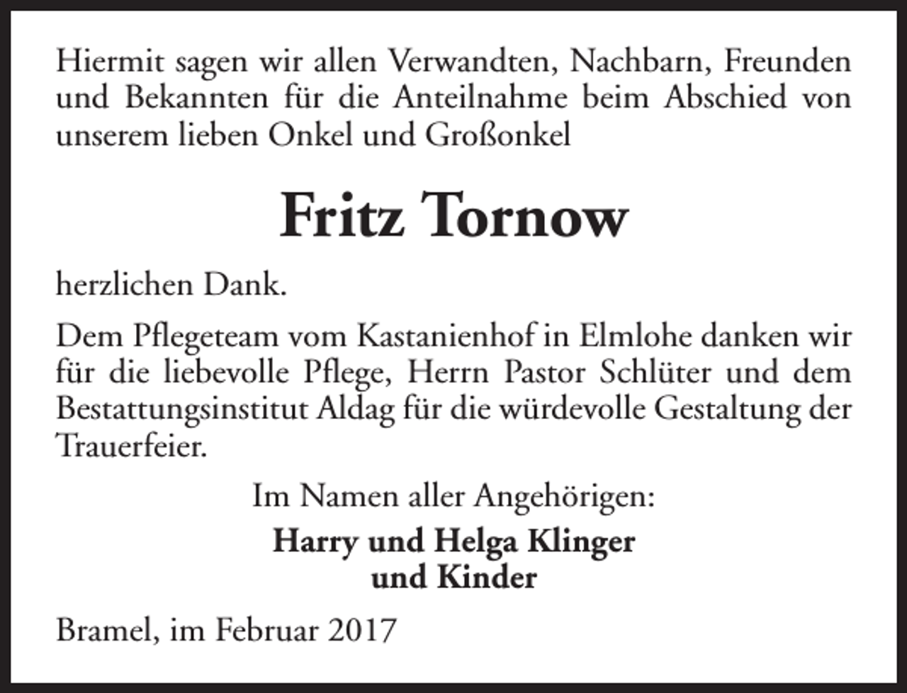 <p>Hiermit sagen wir allen Verwandten, Nachbarn, Freunden<br />und Bekannten für die Anteilnahme beim Abschied von<br />unserem lieben Onkel und Großonkel</p><p>Fritz Tornow<br />herzlichen Dank.<br />Dem Pflegeteam vom Kastanienhof in Elmlohe danken wir<br />für die liebevolle Pflege, Herrn Pastor Schlüter und dem<br />Bestattungsinstitut Aldag für die würdevolle Gestaltung der<br />Trauerfeier.<br />Im Namen aller Angehörigen:<br />Harry und Helga Klinger<br />und Kinder<br />Bramel, im Februar 2017</p>