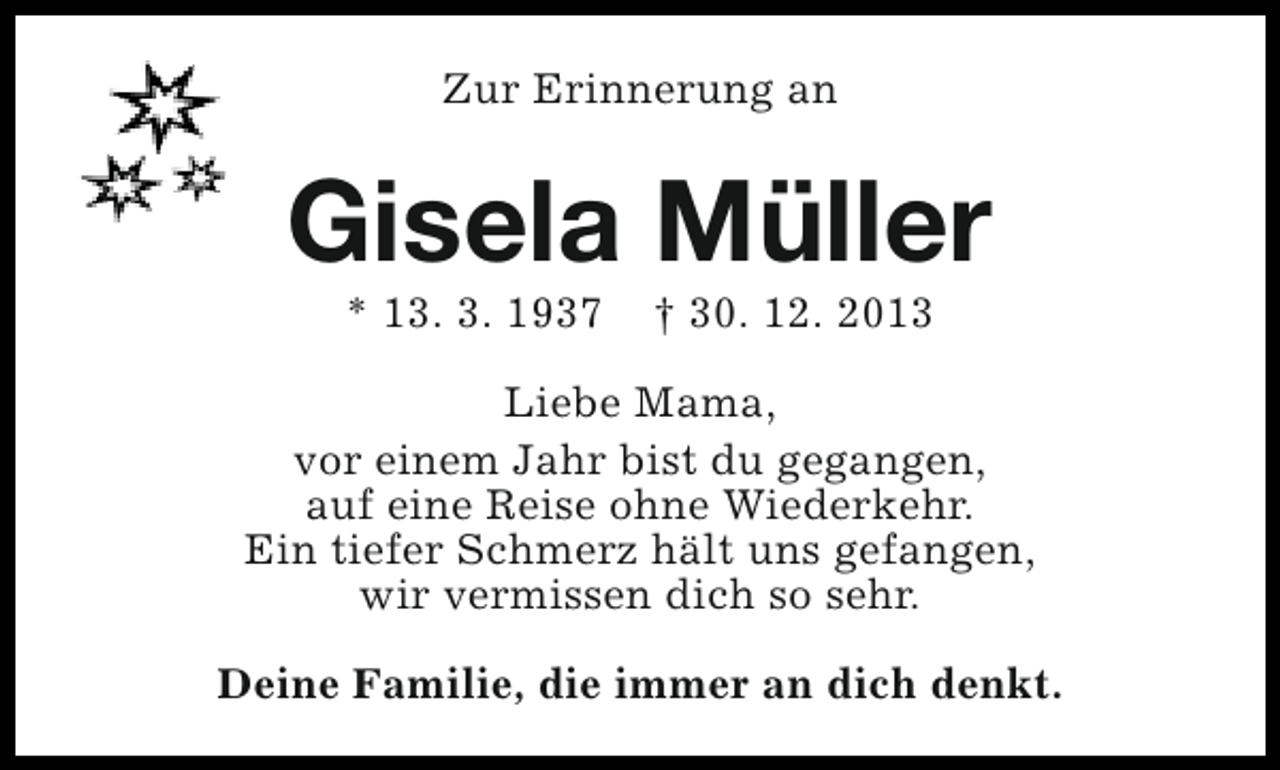 <p>Zur Erinnerung an</p><p>Gisela Müller<br />* 13. 3. 1937</p><p>† 30. 12. 2013</p><p>Liebe Mama,<br />vor einem Jahr bist du gegangen,<br />auf eine Reise ohne Wiederkehr.<br />Ein tiefer Schmerz hält uns gefangen,<br />wir vermissen dich so sehr.<br />Deine Familie, die immer an dich denkt.</p>