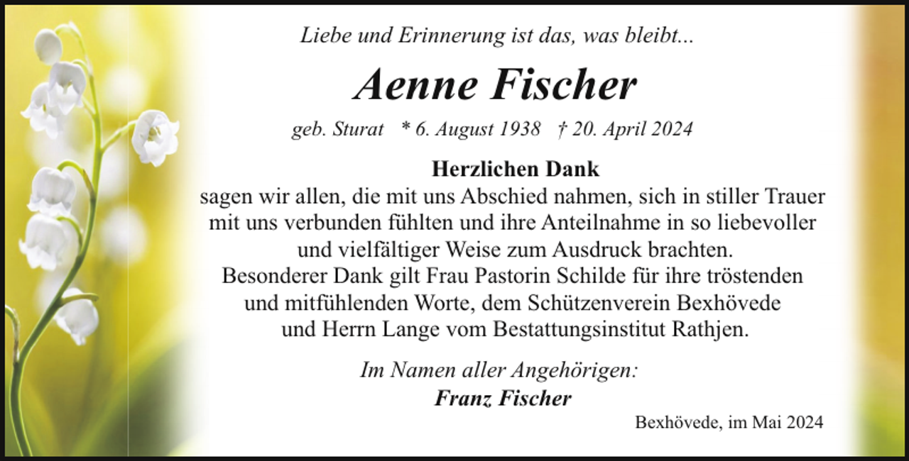 <p>Liebe und Erinnerung ist das, was bleibt...</p><p>Aenne Fischer</p><p>geb. Sturat * 6. August 1938 † 20. April 2024</p><p>Herzlichen Dank<br />sagen wir allen, die mit uns Abschied nahmen, sich in stiller Trauer<br />mit uns verbunden fühlten und ihre Anteilnahme in so liebevoller<br />und vielfältiger Weise zum Ausdruck brachten.<br />Besonderer Dank gilt Frau Pastorin Schilde für ihre tröstenden<br />und mitfühlenden Worte, dem Schützenverein Bexhövede<br />und Herrn Lange vom Bestattungsinstitut Rathjen.<br />Im Namen aller Angehörigen:<br />Franz Fischer</p><p>Bexhövede, im Mai 2024</p>