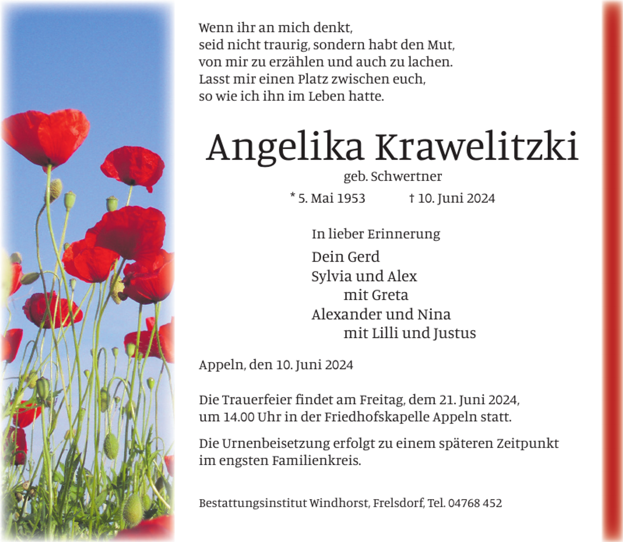 <p>Wenn ihr an mich denkt,<br />seid nicht traurig, sondern habt den Mut,<br />von mir zu erzählen und auch zu lachen.<br />Lasst mir einen Platz zwischen euch,<br />so wie ich ihn im Leben hatte.</p><p>Angelika Krawelitzki<br />geb. Schwertner<br />* 5. Mai 1953</p><p>† 10. Juni 2024</p><p>In lieber Erinnerung</p><p>Dein Gerd<br />Sylvia und Alex<br />mit Greta<br />Alexander und Nina<br />mit Lilli und Justus<br />Appeln, den 10. Juni 2024<br />Die Trauerfeier ﬁndet am Freitag, dem 21. Juni 2024,<br />um 14.00 Uhr in der Friedhofskapelle Appeln statt.<br />Die Urnenbeisetzung erfolgt zu einem späteren Zeitpunkt<br />im engsten Familienkreis.<br />Bestattungsinstitut Windhorst, Frelsdorf, Tel. 04768 452</p>