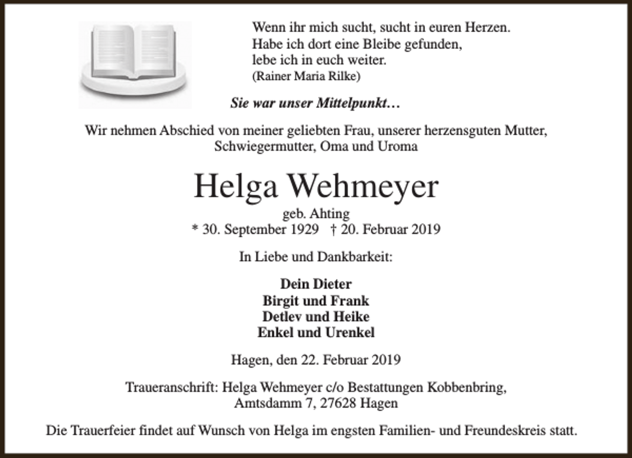 <p>Wenn ihr mich sucht, sucht in euren Herzen.<br />Habe ich dort eine Bleibe gefunden,<br />lebe ich in euch weiter.<br />(Rainer Maria Rilke)</p><p>Sie war unser Mittelpunkt…<br />Wir nehmen Abschied von meiner geliebten Frau, unserer herzensguten Mutter,<br />Schwiegermutter, Oma und Uroma</p><p>Helga Wehmeyer</p><p>geb. Ahting<br />* 30. September 1929 † 20. Februar 2019<br />In Liebe und Dankbarkeit:<br />Dein Dieter<br />Birgit und Frank<br />Detlev und Heike<br />Enkel und Urenkel<br />Hagen, den 22. Februar 2019<br />Traueranschrift: Helga Wehmeyer c/o Bestattungen Kobbenbring,<br />Amtsdamm 7, 27628 Hagen<br />Die Trauerfeier findet auf Wunsch von Helga im engsten Familien- und Freundeskreis statt.</p>