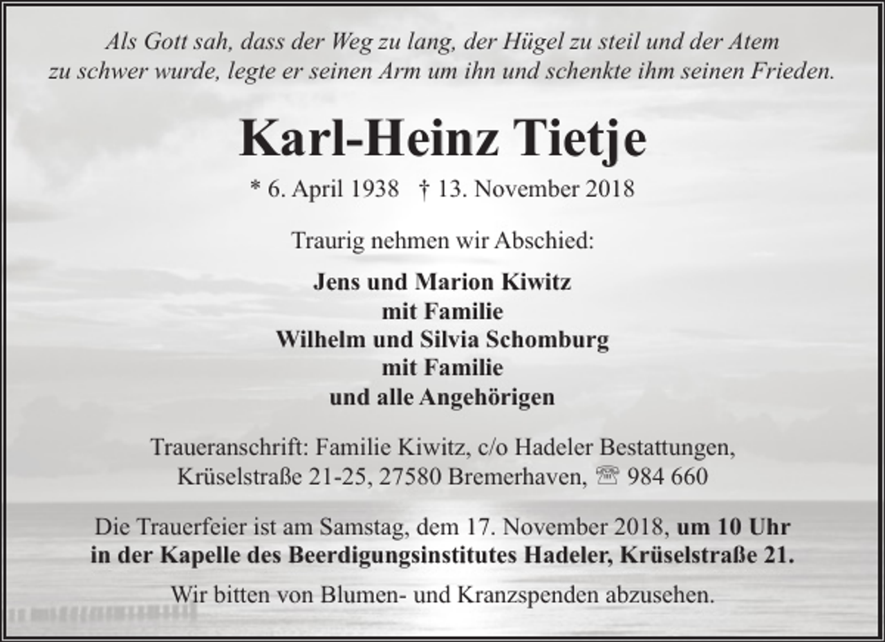<p>Als Gott sah, dass der Weg zu lang, der Hügel zu steil und der Atem<br />zu schwer wurde, legte er seinen Arm um ihn und schenkte ihm seinen Frieden.</p><p>Karl-Heinz Tietje<br />* 6. April 1938 † 13. November 2018<br />Traurig nehmen wir Abschied:<br />Jens und Marion Kiwitz<br />mit Familie<br />Wilhelm und Silvia Schomburg<br />mit Familie<br />und alle Angehörigen<br />Traueranschrift: Familie Kiwitz, c/o Hadeler Bestattungen,<br />Krüselstraße 21-25, 27580 Bremerhaven, ' 984 660<br />Die Trauerfeier ist am Samstag, dem 17. November 2018, um 10 Uhr<br />in der Kapelle des Beerdigungsinstitutes Hadeler, Krüselstraße 21.<br />Wir bitten von Blumen- und Kranzspenden abzusehen.</p>