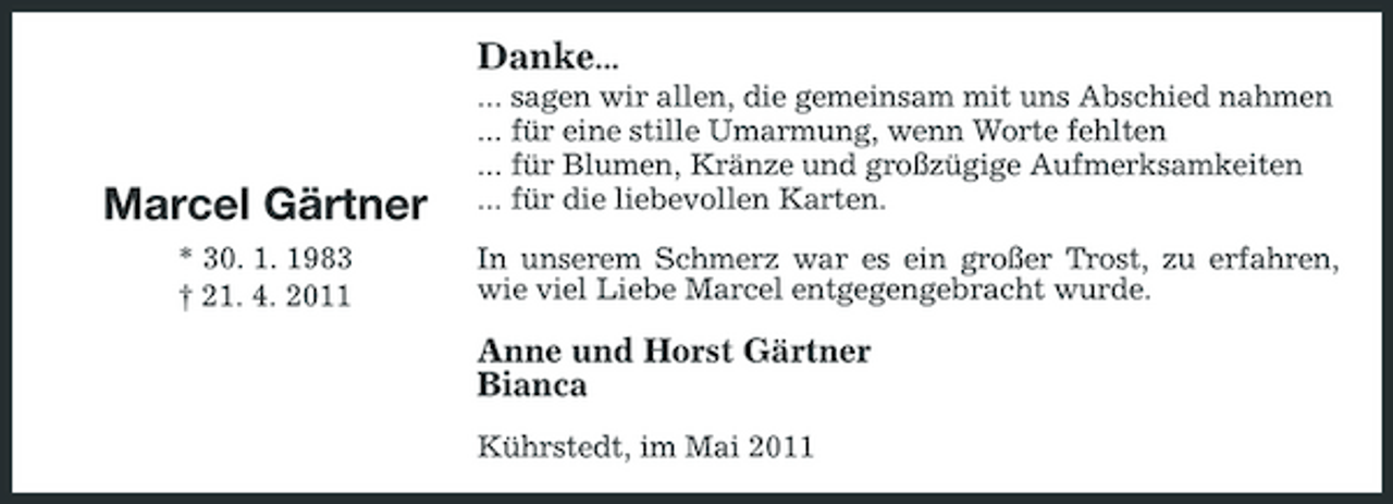 <p>Danke...<br />... sagen wir allen, die gemeinsam mit uns Abschied nahmen ... für eine stille Umarmung, wenn Worte fehlten ... für Blumen, Kränze und großzügige Aufmerksamkeiten ... für die liebevollen Karten. In unserem Schmerz war es ein großer Trost, zu erfahren, wie viel Liebe Marcel entgegengebracht wurde.</p><p>Marcel Gärtner<br />* 30. 1. 1983 † 21. 4. 2011</p><p>Anne und Horst Gärtner Bianca<br />Kührstedt, im Mai 2011</p>