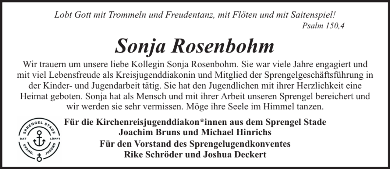 <p>Lobt Gott mit Trommeln und Freudentanz, mit Flöten und mit Saitenspiel!</p><p>Psalm 150,4</p><p>Sonja Rosenbohm</p><p>Wir trauern um unsere liebe Kollegin Sonja Rosenbohm. Sie war viele Jahre engagiert und<br />mit viel Lebensfreude als Kreisjugenddiakonin und Mitglied der Sprengelgeschäftsführung in<br />der Kinder- und Jugendarbeit tätig. Sie hat den Jugendlichen mit ihrer Herzlichkeit eine<br />Heimat geboten. Sonja hat als Mensch und mit ihrer Arbeit unseren Sprengel bereichert und<br />wir werden sie sehr vermissen. Möge ihre Seele im Himmel tanzen.<br />Für die Kirchenreisjugenddiakon*innen aus dem Sprengel Stade<br />Joachim Bruns und Michael Hinrichs<br />Für den Vorstand des Sprengelugendkonventes<br />Rike Schröder und Joshua Deckert</p>