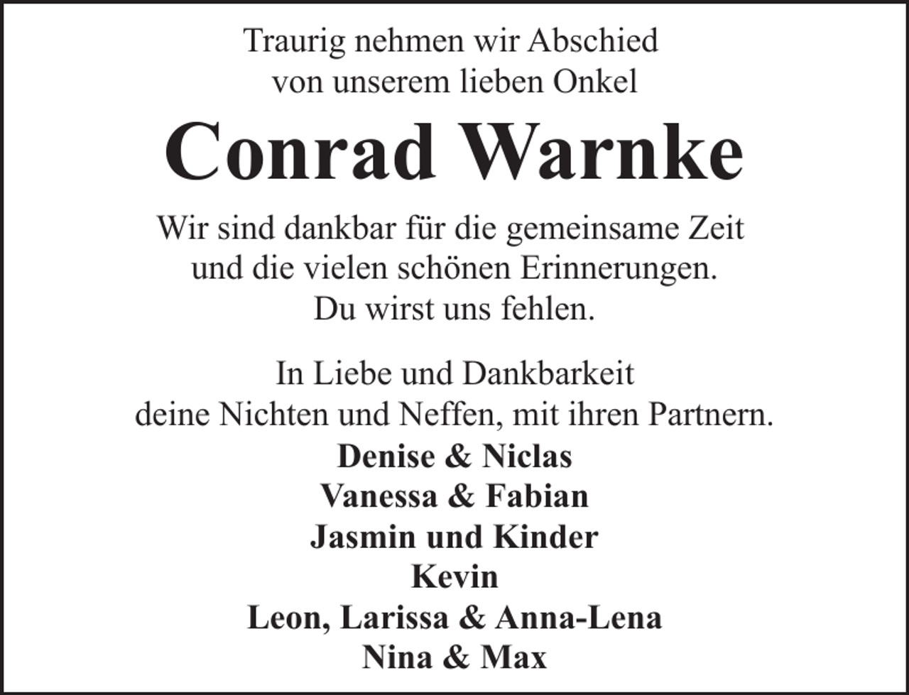 <p>Traurig nehmen wir Abschied<br />von unserem lieben Onkel</p><p>Conrad Warnke</p><p>Wir sind dankbar für die gemeinsame Zeit<br />und die vielen schönen Erinnerungen.<br />Du wirst uns fehlen.</p><p>In Liebe und Dankbarkeit<br />deine Nichten und Neffen, mit ihren Partnern.<br />Denise &amp; Niclas<br />Vanessa &amp; Fabian<br />Jasmin und Kinder<br />Kevin<br />Leon, Larissa &amp; Anna-Lena<br />Nina &amp; Max</p>