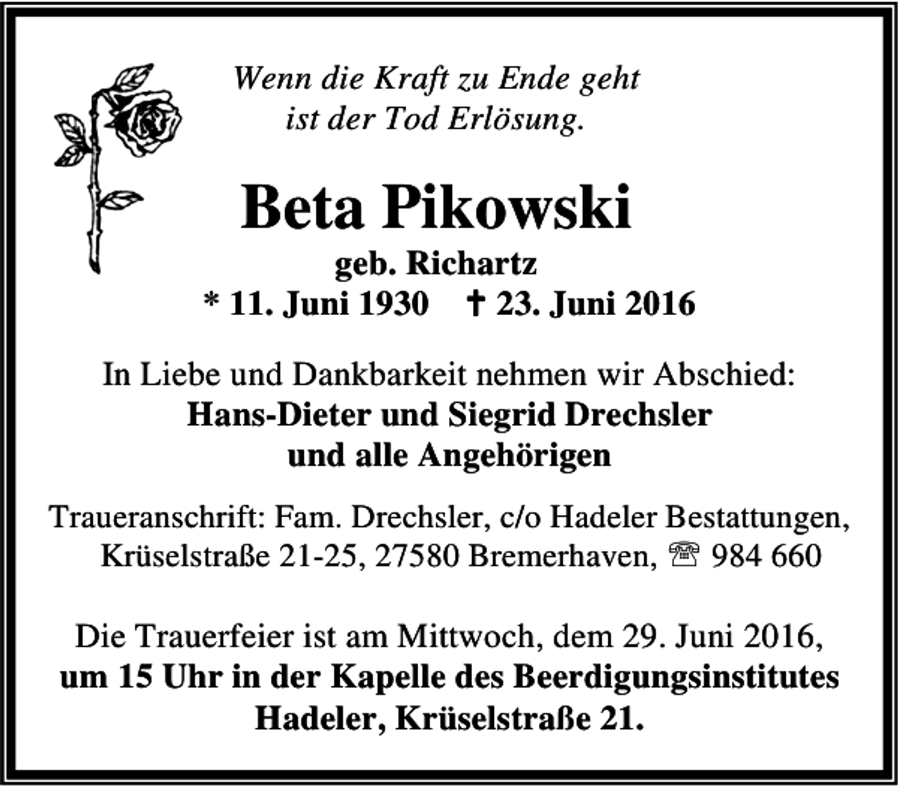 <p>Wenn die Kraft zu Ende geht<br />ist der Tod Erlösung.</p><p>Beta Pikowski</p><p>geb. Richartz<br />* 11. Juni 1930 B 23. Juni 2016<br />In Liebe und Dankbarkeit nehmen wir Abschied:<br />Hans-Dieter und Siegrid Drechsler<br />und alle Angehörigen<br />Traueranschrift: Fam. Drechsler, c/o Hadeler Bestattungen,<br />Krüselstraße 21-25, 27580 Bremerhaven, ℡ 984 660</p><p>Die Trauerfeier ist am Mittwoch, dem 29. Juni 2016,<br />um 15 Uhr in der Kapelle des Beerdigungsinstitutes<br />Hadeler, Krüselstraße 21.</p>