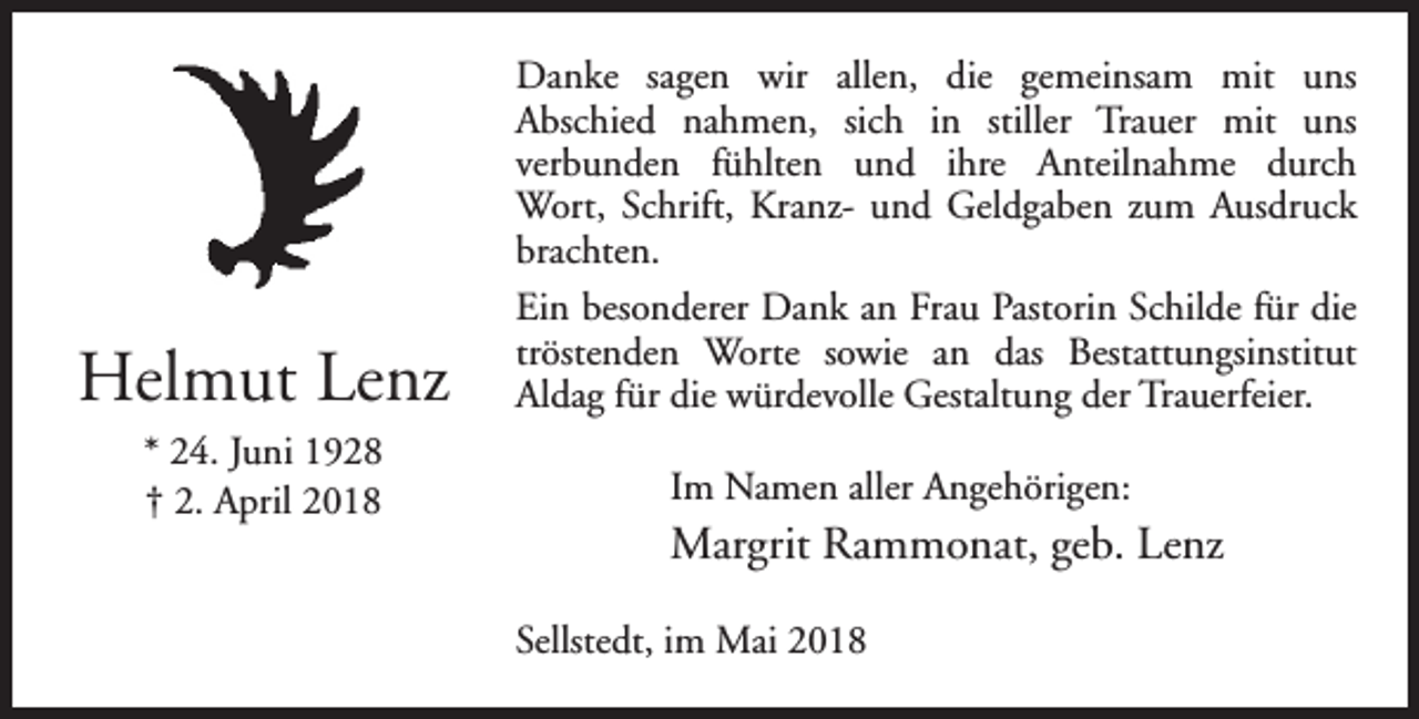 <p>Helmut Lenz<br />* 24. Juni 1928<br />† 2. April 2018</p><p>Danke sagen wir allen, die gemeinsam mit uns<br />Abschied nahmen, sich in stiller Trauer mit uns<br />verbunden fühlten und ihre Anteilnahme durch<br />Wort, Schrift, Kranz- und Geldgaben zum Ausdruck<br />brachten.<br />Ein besonderer Dank an Frau Pastorin Schilde für die<br />tröstenden Worte sowie an das Bestattungsinstitut<br />Aldag für die würdevolle Gestaltung der Trauerfeier.<br />Im Namen aller Angehörigen:</p><p>Margrit Rammonat, geb. Lenz<br />Sellstedt, im Mai 2018</p>