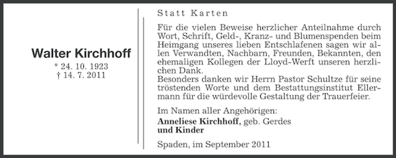 <p>Statt Karten</p>
<p>Walter Kirchhoff<br />* 24. 10. 1923<br />† 14. 7. 2011</p>
<p>Für die vielen Beweise herzlicher Anteilnahme durch<br />Wort, Schrift, Geld-, Kranz- und Blumenspenden beim<br />Heimgang unseres lieben Entschlafenen sagen wir allen Verwandten, Nachbarn, Freunden, Bekannten, den<br />ehemaligen Kollegen der Lloyd-Werft unseren herzlichen Dank.<br />Besonders danken wir Herrn Pastor Schultze für seine<br />tröstenden Worte und dem Bestattungsinstitut Ellermann für die würdevolle Gestaltung der Trauerfeier.<br />Im Namen aller Angehörigen:<br />Anneliese Kirchhoff, geb. Gerdes<br />und Kinder<br />Spaden, im September 2011</p>