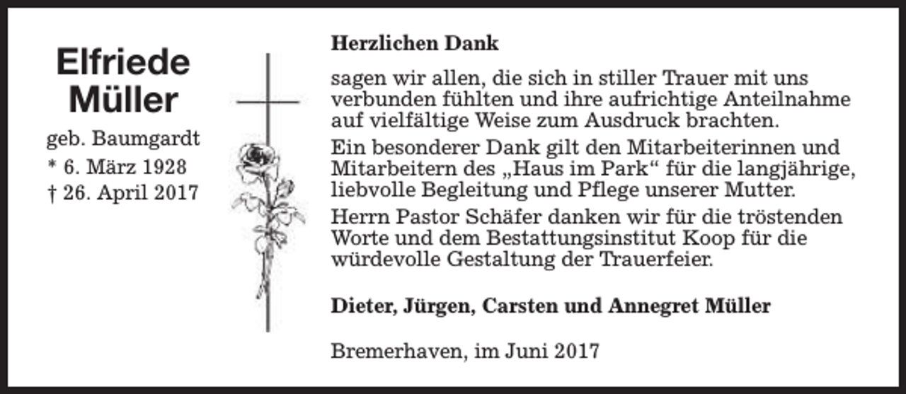 <p>Elfriede<br />Müller<br />geb. Baumgardt<br />* 6. März 1928<br />† 26. April 2017</p><p>Herzlichen Dank<br />sagen wir allen, die sich in stiller Trauer mit uns<br />verbunden fühlten und ihre aufrichtige Anteilnahme<br />auf vielfältige Weise zum Ausdruck brachten.<br />Ein besonderer Dank gilt den Mitarbeiterinnen und<br />Mitarbeitern des „Haus im Park“ für die langjährige,<br />liebvolle Begleitung und Pflege unserer Mutter.<br />Herrn Pastor Schäfer danken wir für die tröstenden<br />Worte und dem Bestattungsinstitut Koop für die<br />würdevolle Gestaltung der Trauerfeier.<br />Dieter, Jürgen, Carsten und Annegret Müller<br />Bremerhaven, im Juni 2017</p>