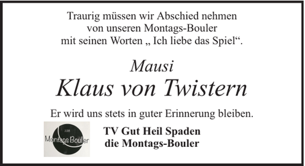 <p>Traurig müssen wir Abschied nehmen<br />von unseren Montags-Bouler<br />mit seinen Worten „ Ich liebe das Spiel“.</p><p>Mausi</p><p>Klaus von Twistern<br />Er wird uns stets in guter Erinnerung bleiben.<br />TV Gut Heil Spaden<br />die Montags-Bouler</p>
