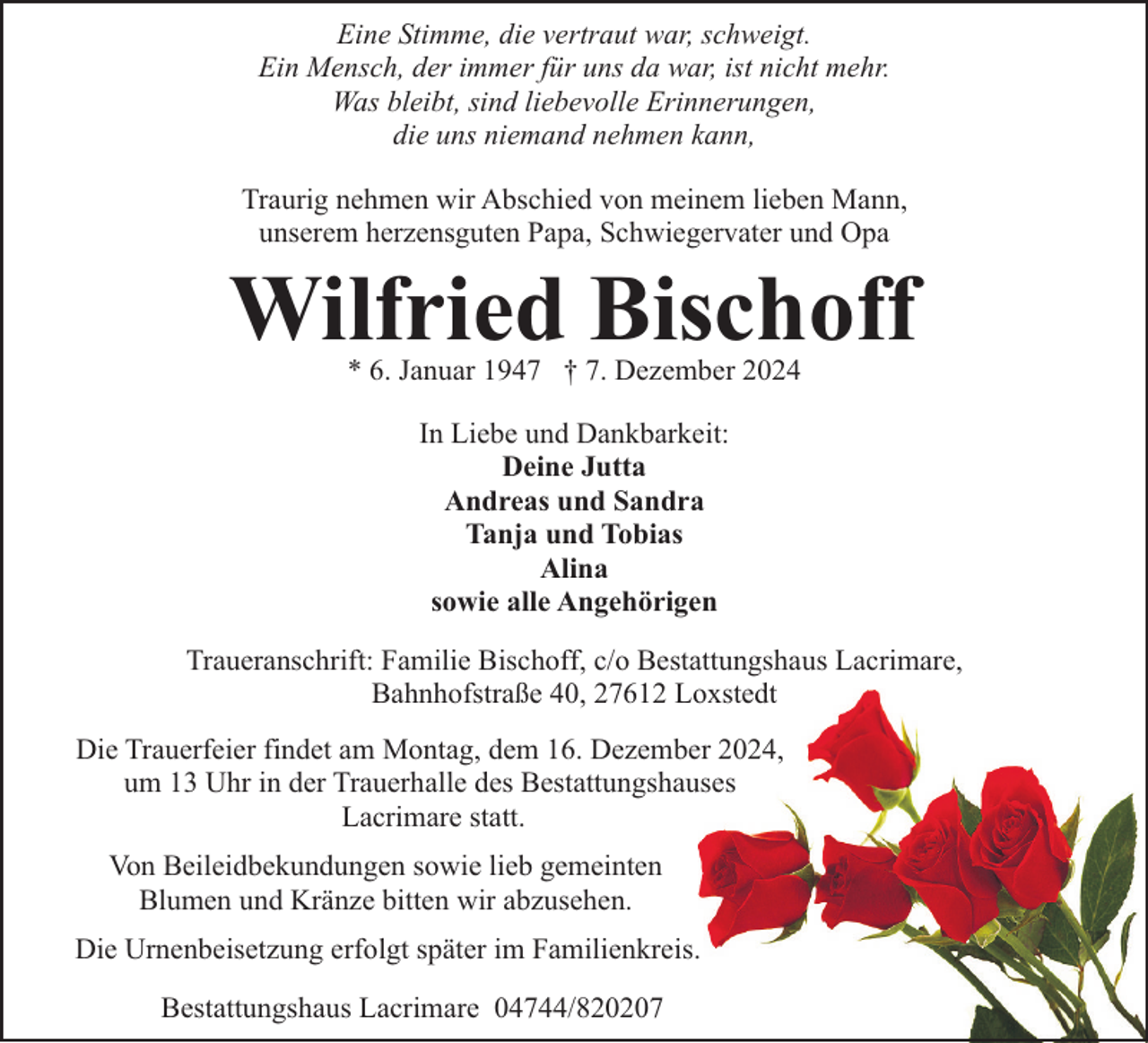 <p>Eine Stimme, die vertraut war, schweigt.<br />Ein Mensch, der immer für uns da war, ist nicht mehr.<br />Was bleibt, sind liebevolle Erinnerungen,<br />die uns niemand nehmen kann,<br />Traurig nehmen wir Abschied von meinem lieben Mann,<br />unserem herzensguten Papa, Schwiegervater und Opa</p><p>Wilfried Bischoff<br />* 6. Januar 1947 † 7. Dezember 2024<br />In Liebe und Dankbarkeit:<br />Deine Jutta<br />Andreas und Sandra<br />Tanja und Tobias<br />Alina<br />sowie alle Angehörigen<br />Traueranschrift: Familie Bischoff, c/o Bestattungshaus Lacrimare,<br />Bahnhofstraße 40, 27612 Loxstedt<br />Die Trauerfeier findet am Montag, dem 16. Dezember 2024,<br />um 13 Uhr in der Trauerhalle des Bestattungshauses<br />Lacrimare statt.<br />Von Beileidbekundungen sowie lieb gemeinten<br />Blumen und Kränze bitten wir abzusehen.<br />Die Urnenbeisetzung erfolgt später im Familienkreis.<br />Bestattungshaus Lacrimare 04744/820207</p>