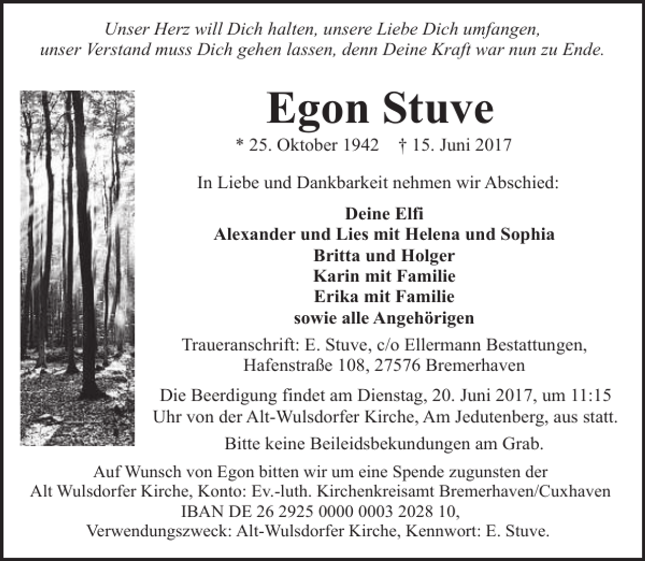 <p>Unser Herz will Dich halten, unsere Liebe Dich umfangen,<br />unser Verstand muss Dich gehen lassen, denn Deine Kraft war nun zu Ende.</p><p>Egon Stuve</p><p>* 25. Oktober 1942</p><p>† 15. Juni 2017</p><p>In Liebe und Dankbarkeit nehmen wir Abschied:<br />Deine Elfi<br />Alexander und Lies mit Helena und Sophia<br />Britta und Holger<br />Karin mit Familie<br />Erika mit Familie<br />sowie alle Angehörigen<br />Traueranschrift: E. Stuve, c/o Ellermann Bestattungen,<br />Hafenstraße 108, 27576 Bremerhaven<br />Die Beerdigung findet am Dienstag, 20. Juni 2017, um 11:15<br />Uhr von der Alt-Wulsdorfer Kirche, Am Jedutenberg, aus statt.<br />Bitte keine Beileidsbekundungen am Grab.<br />Auf Wunsch von Egon bitten wir um eine Spende zugunsten der<br />Alt Wulsdorfer Kirche, Konto: Ev.-luth. Kirchenkreisamt Bremerhaven/Cuxhaven<br />IBAN DE 26 2925 03 2028 10,<br />Verwendungszweck: Alt-Wulsdorfer Kirche, Kennwort: E. Stuve.</p>