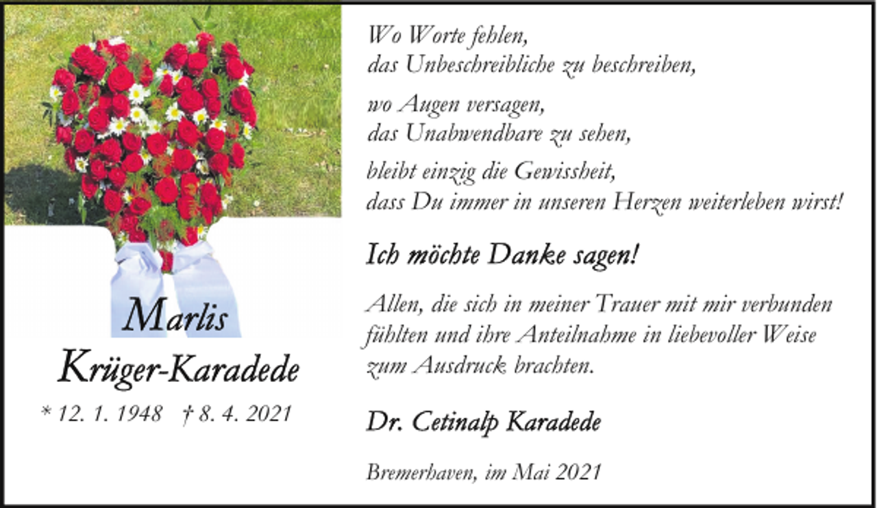 <p>Wo Worte fehlen,<br />das Unbeschreibliche zu beschreiben,<br />wo Augen versagen,<br />das Unabwendbare zu sehen,<br />bleibt einzig die Gewissheit,<br />dass Du immer in unseren Herzen weiterleben wirst!</p><p>Allen, die sich in meiner Trauer mit mir verbunden<br />fühlten und ihre Anteilnahme in liebevoller Weise<br />zum Ausdruck brachten.<br />* 12. 1. 1948 † 8. 4. 2021<br />Bremerhaven, im Mai 2021</p>