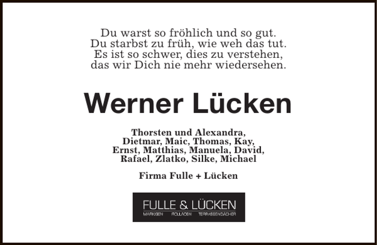 <p>Du warst so fröhlich und so gut.<br />Du starbst zu früh, wie weh das tut.<br />Es ist so schwer, dies zu verstehen,<br />das wir Dich nie mehr wiedersehen.</p><p>Werner Lücken<br />Thorsten und Alexandra,<br />Dietmar, Maic, Thomas, Kay,<br />Ernst, Matthias, Manuela, David,<br />Rafael, Zlatko, Silke, Michael<br />Firma Fulle + Lücken</p>