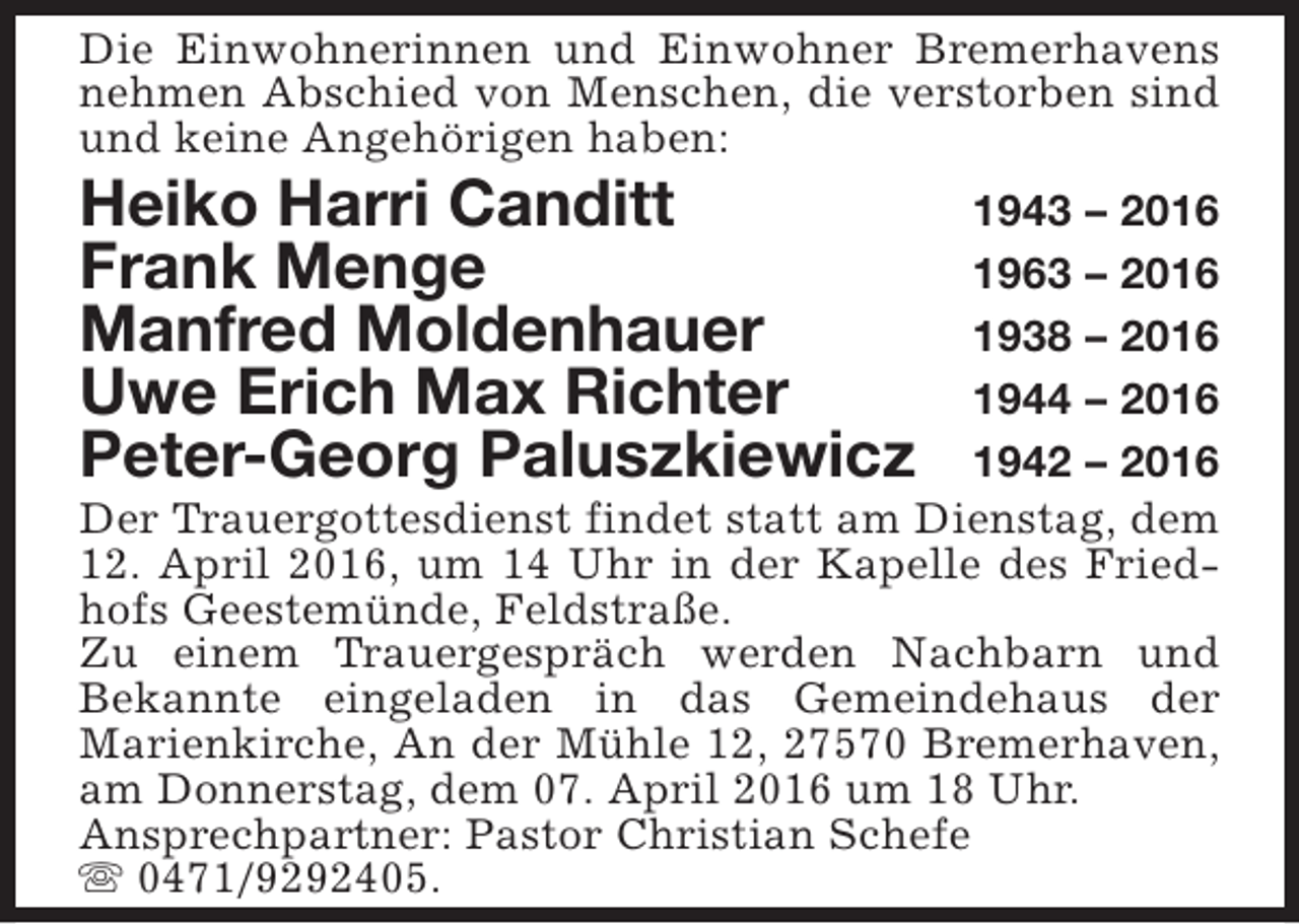 <p>Die Einwohnerinnen und Einwohner Bremerhavens<br />nehmen Abschied von Menschen, die verstorben sind<br />und keine Angehörigen haben:</p><p>Heiko Harri Canditt<br />Frank Menge<br />Manfred Moldenhauer<br />Uwe Erich Max Richter<br />Peter-Georg Paluszkiewicz</p><p>1943 – 2016<br />1963 – 2016<br />1938 – 2016<br />1944 – 2016<br />1942 – 2016<br />Der Trauergottesdienst findet statt am Dienstag, dem<br />12. April 2016, um 14 Uhr in der Kapelle des Friedhofs Geestemünde, Feldstraße.<br />Zu einem Trauergespräch werden Nachbarn und<br />Bekannte eingeladen in das Gemeindehaus der<br />Marienkirche, An der Mühle 12, 27570 Bremerhaven,<br />am Donnerstag, dem 07. April 2016 um 18 Uhr.<br />Ansprechpartner: Pastor Christian Schefe<br />s 0471/9292405.</p>