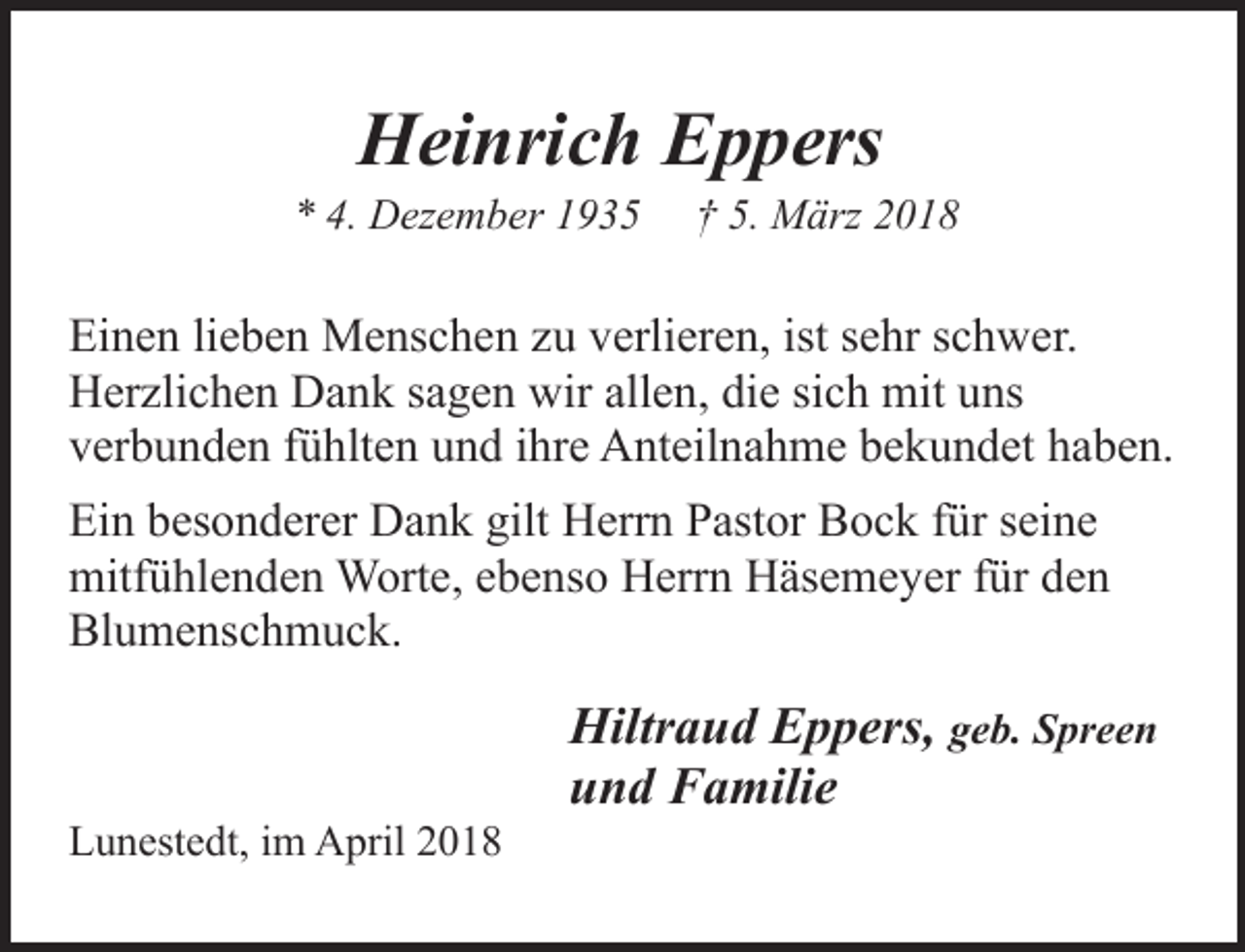 <p>Heinrich Eppers</p><p>* 4. Dezember 1935</p><p>† 5. März 2018</p><p>Einen lieben Menschen zu verlieren, ist sehr schwer.<br />Herzlichen Dank sagen wir allen, die sich mit uns<br />verbunden fühlten und ihre Anteilnahme bekundet haben.<br />Ein besonderer Dank gilt Herrn Pastor Bock für seine<br />mitfühlenden Worte, ebenso Herrn Häsemeyer für den<br />Blumenschmuck.</p><p>Lunestedt, im April 2018</p><p>Hiltraud Eppers, geb. Spreen<br />und Familie</p>