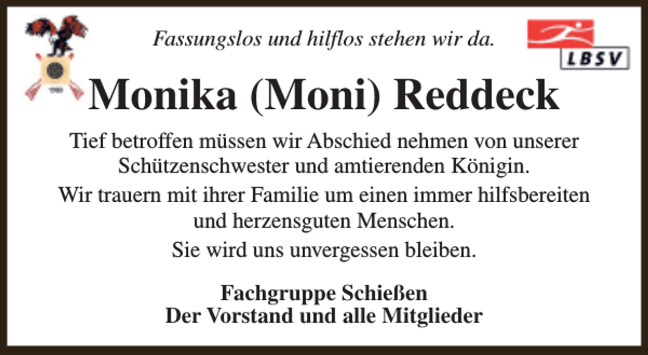 <p>Fassungslos und hilflos stehen wir da.</p><p>Monika (Moni) Reddeck<br />Tief betroffen müssen wir Abschied nehmen von unserer<br />Schützenschwester und amtierenden Königin.<br />Wir trauern mit ihrer Familie um einen immer hilfsbereiten<br />und herzensguten Menschen.<br />Sie wird uns unvergessen bleiben.<br />Fachgruppe Schießen<br />Der Vorstand und alle Mitglieder</p>