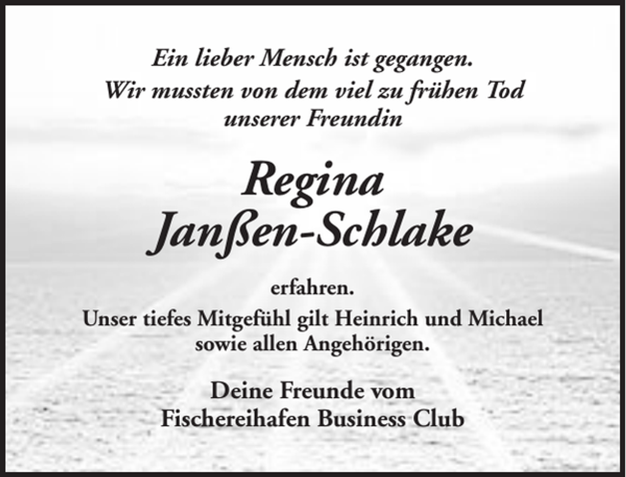<p>Ein lieber Mensch ist gegangen.<br />Wir mussten von dem viel zu frühen Tod<br />unserer Freundin</p><p>Regina<br />Janßen-Schlake<br />erfahren.<br />Unser tiefes Mitgefühl gilt Heinrich und Michael<br />sowie allen Angehörigen.</p><p>Deine Freunde vom<br />Fischereihafen Business Club</p>