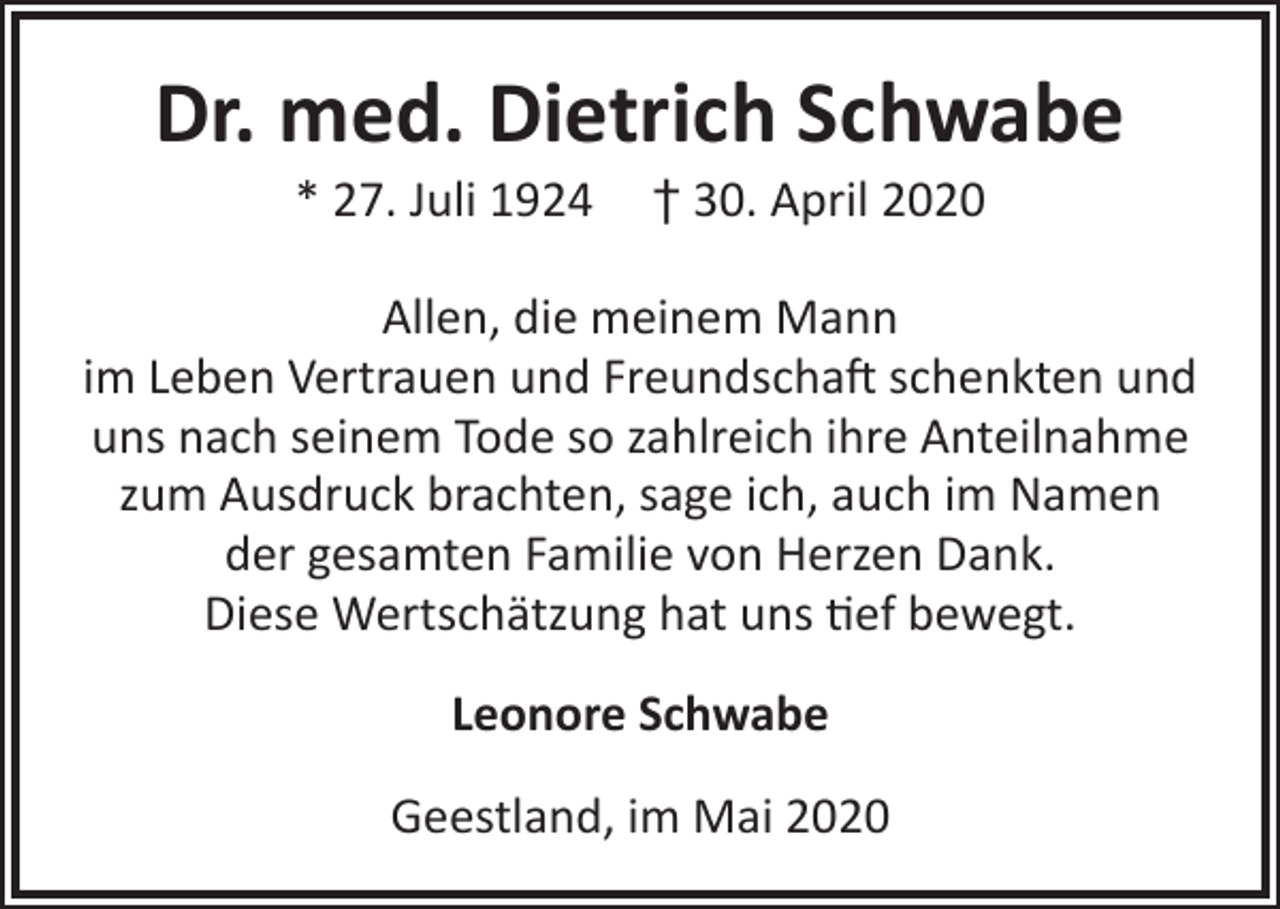 <p>Dr. med. Dietrich Schwabe<br />* 27. Juli 1924</p><p>† 30. April 2020</p><p>Allen, die meinem Mann<br />im Leben Vertrauen und Freundschaft schenkten und<br />uns nach seinem Tode so zahlreich ihre Anteilnahme<br />zum Ausdruck brachten, sage ich, auch im Namen<br />der gesamten Familie von Herzen Dank.<br />Diese Wertschätzung hat uns tief bewegt.<br />Leonore Schwabe<br />Geestland, im Mai 2020</p>