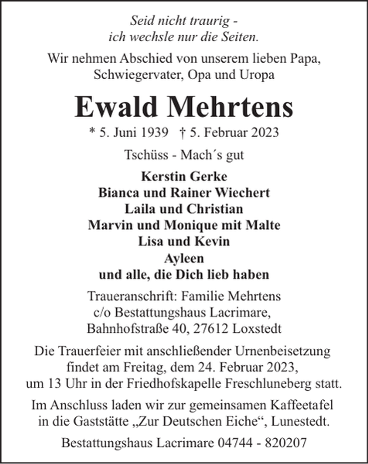 <p>Seid nicht traurig ich wechsle nur die Seiten.<br />Wir nehmen Abschied von unserem lieben Papa,<br />Schwiegervater, Opa und Uropa</p><p>Ewald Mehrtens<br />* 5. Juni 1939 † 5. Februar 2023<br />Tschüss - Mach´s gut<br />Kerstin Gerke<br />Bianca und Rainer Wiechert<br />Laila und Christian<br />Marvin und Monique mit Malte<br />Lisa und Kevin<br />Ayleen<br />und alle, die Dich lieb haben<br />Traueranschrift: Familie Mehrtens<br />c/o Bestattungshaus Lacrimare,<br />Bahnhofstraße 40, 27612 Loxstedt<br />Die Trauerfeier mit anschließender Urnenbeisetzung<br />findet am Freitag, dem 24. Februar 2023,<br />um 13 Uhr in der Friedhofskapelle Freschluneberg statt.<br />Im Anschluss laden wir zur gemeinsamen Kaffeetafel<br />in die Gaststätte „Zur Deutschen Eiche“, Lunestedt.<br />Bestattungshaus Lacrimare 04744 - 820207</p>