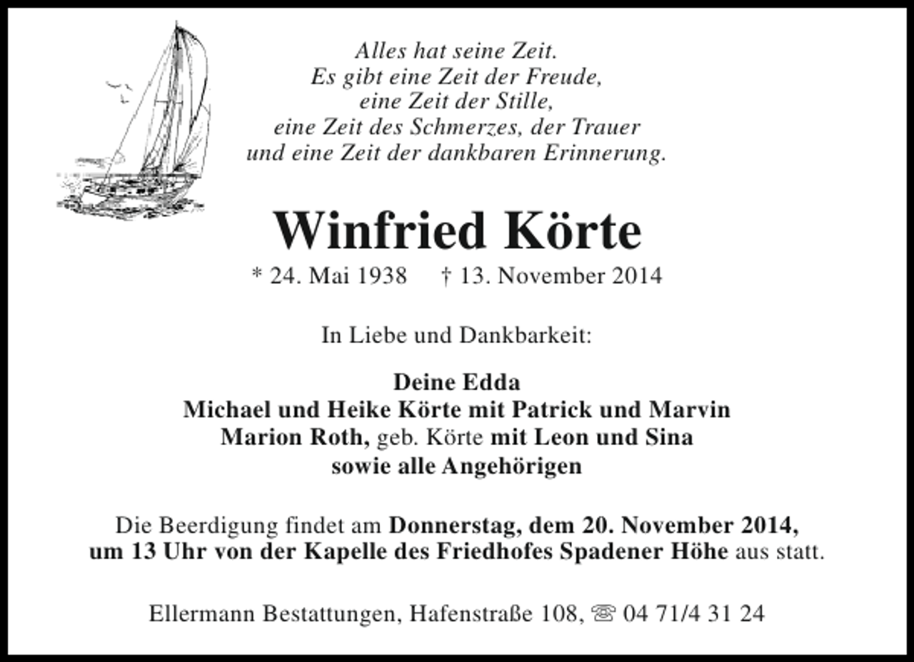 <p>Alles hat seine Zeit.<br />Es gibt eine Zeit der Freude,<br />eine Zeit der Stille,<br />eine Zeit des Schmerzes, der Trauer<br />und eine Zeit der dankbaren Erinnerung.</p><p>Winfried Körte</p><p>* 24. Mai 1938</p><p>† 13. November 2014</p><p>In Liebe und Dankbarkeit:<br />Deine Edda<br />Michael und Heike Körte mit Patrick und Marvin<br />Marion Roth, geb. Körte mit Leon und Sina<br />sowie alle Angehörigen<br />Die Beerdigung findet am Donnerstag, dem 20. November 2014,<br />um 13 Uhr von der Kapelle des Friedhofes Spadener Höhe aus statt.<br />Ellermann Bestattungen, Hafenstraße 108, s 04 71/4 31 24</p>