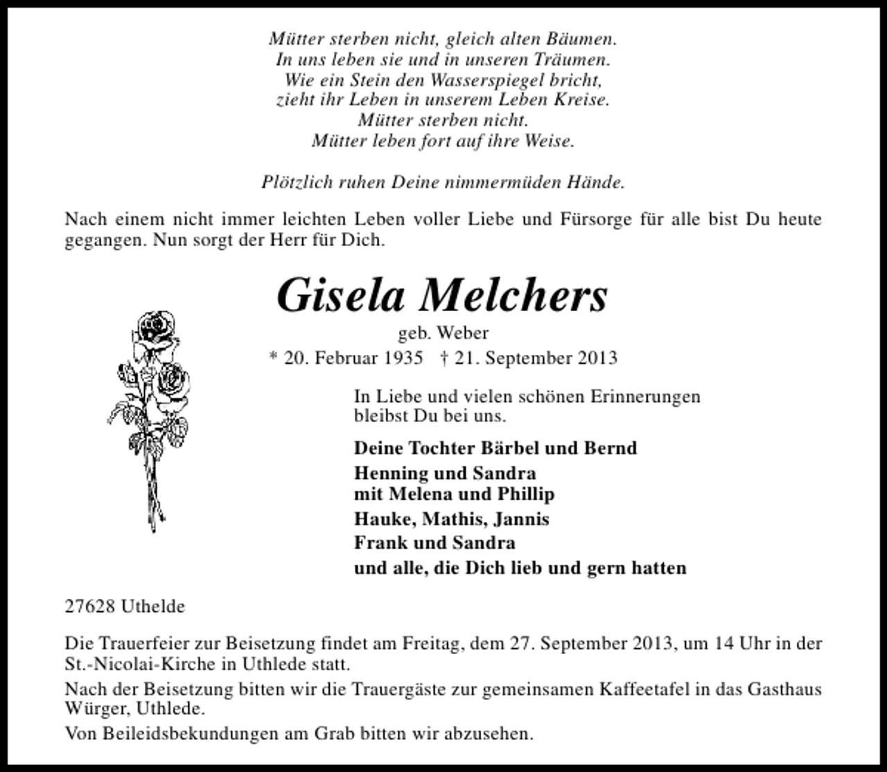 <p>Mütter sterben nicht, gleich alten Bäumen.<br />In uns leben sie und in unseren Träumen.<br />Wie ein Stein den Wasserspiegel bricht,<br />zieht ihr Leben in unserem Leben Kreise.<br />Mütter sterben nicht.<br />Mütter leben fort auf ihre Weise.<br />Plötzlich ruhen Deine nimmermüden Hände.<br />Nach einem nicht immer leichten Leben voller Liebe und Fürsorge für alle bist Du heute<br />gegangen. Nun sorgt der Herr für Dich.</p><p>Gisela Melchers</p><p>geb. Weber<br />* 20. Februar 1935 † 21. September 2013<br />In Liebe und vielen schönen Erinnerungen<br />bleibst Du bei uns.<br />Deine Tochter Bärbel und Bernd<br />Henning und Sandra<br />mit Melena und Phillip<br />Hauke, Mathis, Jannis<br />Frank und Sandra<br />und alle, die Dich lieb und gern hatten<br />27628 Uthelde<br />Die Trauerfeier zur Beisetzung findet am Freitag, dem 27. September 2013, um 14 Uhr in der<br />St.-Nicolai-Kirche in Uthlede statt.<br />Nach der Beisetzung bitten wir die Trauergäste zur gemeinsamen Kaffeetafel in das Gasthaus<br />Würger, Uthlede.<br />Von Beileidsbekundungen am Grab bitten wir abzusehen.</p>