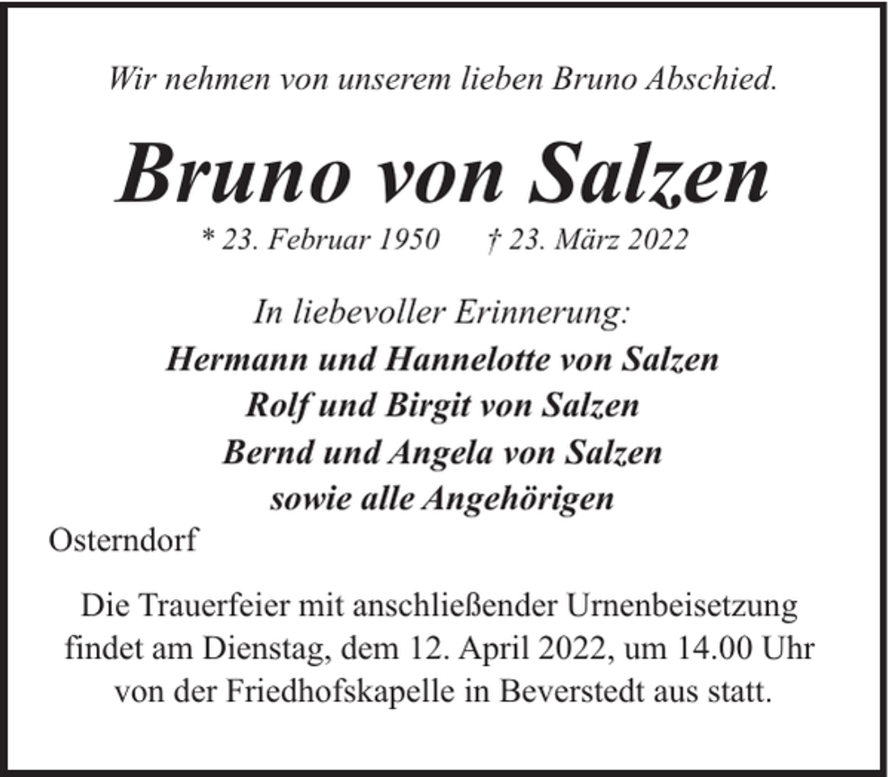 <p>Wir nehmen von unserem lieben Bruno Abschied.</p><p>Bruno von Salzen<br />* 23. Februar 1950</p><p>† 23. März 2022</p><p>In liebevoller Erinnerung:<br />Hermann und Hannelotte von Salzen<br />Rolf und Birgit von Salzen<br />Bernd und Angela von Salzen<br />sowie alle Angehörigen<br />Osterndorf<br />Die Trauerfeier mit anschließender Urnenbeisetzung<br />findet am Dienstag, dem 12. April 2022, um 14.00 Uhr<br />von der Friedhofskapelle in Beverstedt aus statt.</p>