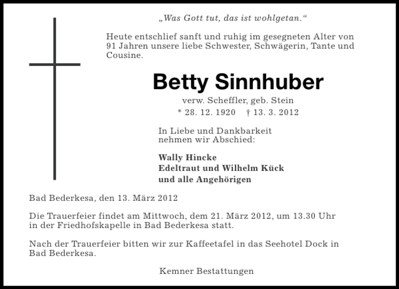<p>„Was Gott tut, das ist wohlgetan.“<br />Heute entschlief sanft und ruhig im gesegneten Alter von<br />91 Jahren unsere liebe Schwester, Schwägerin, Tante und<br />Cousine.</p><p>Betty Sinnhuber<br />verw. Scheffler, geb. Stein<br />* 28. 12. 1920 † 13. 3. 2012<br />In Liebe und Dankbarkeit<br />nehmen wir Abschied:<br />Wally Hincke<br />Edeltraut und Wilhelm Kück<br />und alle Angehörigen<br />Bad Bederkesa, den 13. März 2012<br />Die Trauerfeier findet am Mittwoch, dem 21. März 2012, um 13.30 Uhr<br />in der Friedhofskapelle in Bad Bederkesa statt.<br />Nach der Trauerfeier bitten wir zur Kaffeetafel in das Seehotel Dock in<br />Bad Bederkesa.<br />Kemner Bestattungen</p>