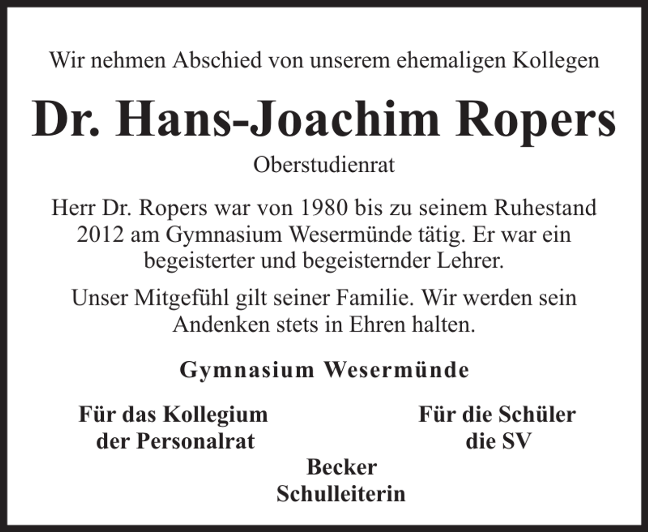 <p>Wir nehmen Abschied von unserem ehemaligen Kollegen</p><p>Dr. Hans-Joachim Ropers<br />Oberstudienrat</p><p>Herr Dr. Ropers war von 1980 bis zu seinem Ruhestand<br />2012 am Gymnasium Wesermünde tätig. Er war ein<br />begeisterter und begeisternder Lehrer.<br />Unser Mitgefühl gilt seiner Familie. Wir werden sein<br />Andenken stets in Ehren halten.<br />Gymnasium Wesermünde<br />Für das Kollegium<br />der Personalrat</p><p>Becker<br />Schulleiterin</p><p>Für die Schüler<br />die SV</p>