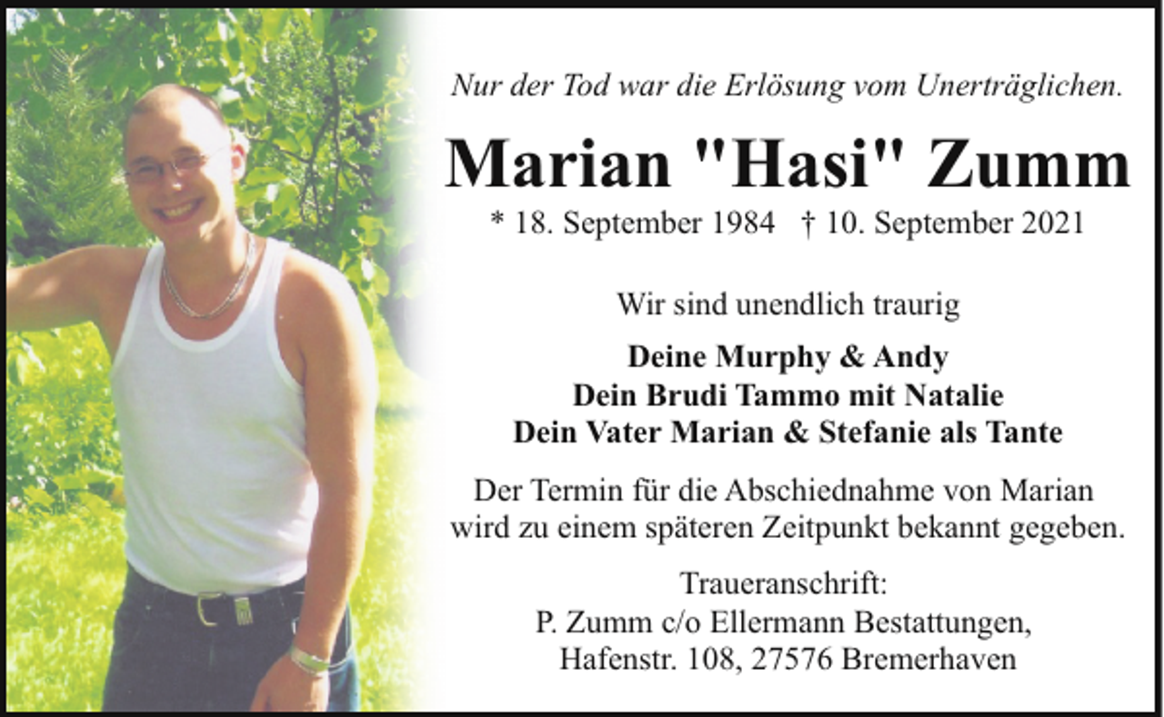 <p>Nur der Tod war die Erlösung vom Unerträglichen.</p><p>Marian "Hasi" Zumm<br />* 18. September 1984 † 10. September 2021<br />Wir sind unendlich traurig<br />Deine Murphy &amp; Andy<br />Dein Brudi Tammo mit Natalie<br />Dein Vater Marian &amp; Stefanie als Tante<br />Der Termin für die Abschiednahme von Marian<br />wird zu einem späteren Zeitpunkt bekannt gegeben.<br />Traueranschrift:<br />P. Zumm c/o Ellermann Bestattungen,<br />Hafenstr. 108, 27576 Bremerhaven</p>
