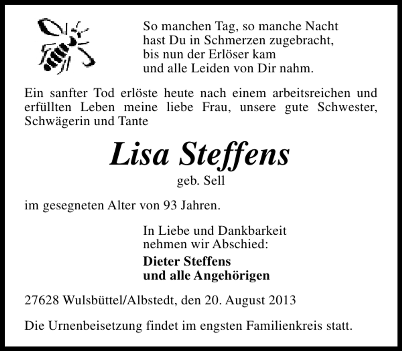 <p>So manchen Tag, so manche Nacht<br />hast Du in Schmerzen zugebracht,<br />bis nun der Erlöser kam<br />und alle Leiden von Dir nahm.<br />Ein sanfter Tod erlöste heute nach einem arbeitsreichen und<br />erfüllten Leben meine liebe Frau, unsere gute Schwester,<br />Schwägerin und Tante</p><p>Lisa Steffens<br />geb. Sell</p><p>im gesegneten Alter von 93 Jahren.<br />In Liebe und Dankbarkeit<br />nehmen wir Abschied:<br />Dieter Steffens<br />und alle Angehörigen<br />27628 Wulsbüttel/Albstedt, den 20. August 2013<br />Die Urnenbeisetzung findet im engsten Familienkreis statt.</p>