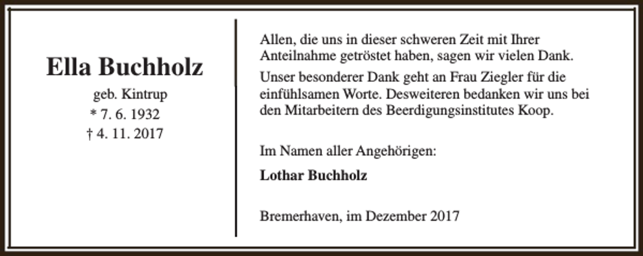 <p>Ella Buchholz<br />geb. Kintrup<br />* 7. 6. 1932<br />† 4. 11. 2017</p><p>Allen, die uns in dieser schweren Zeit mit Ihrer<br />Anteilnahme getröstet haben, sagen wir vielen Dank.<br />Unser besonderer Dank geht an Frau Ziegler für die<br />einfühlsamen Worte. Desweiteren bedanken wir uns bei<br />den Mitarbeitern des Beerdigungsinstitutes Koop.<br />Im Namen aller Angehörigen:<br />Lothar Buchholz<br />Bremerhaven, im Dezember 2017</p>